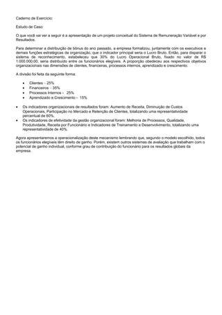 Caderno de Exercício:
Estudo de Caso:
O que você vai ver a seguir é a apresentação de um projeto conceitual do Sistema de Remuneração Variável e por
Resultados.
Para determinar a distribuição de bônus do ano passado, a empresa formalizou, juntamente com os executivos e
demais funções estratégicas da organização, que o indicador principal seria o Lucro Bruto. Então, para disparar o
sistema de reconhecimento, estabeleceu que 30% do Lucro Operacional Bruto, fixado no valor de R$
1.000.000,00, seria distribuído entre os funcionários elegíveis. A proporção obedeceu aos respectivos objetivos
organizacionais nas dimensões de clientes, financeiras, processos internos, aprendizado e crescimento.
A divisão foi feita da seguinte forma:
• Clientes – 25%
• Financeiros – 35%
• Processos Internos - 25%
• Aprendizado e Crescimento - 15%
• Os indicadores organizacionais de resultados foram: Aumento de Receita, Diminuição de Custos
Operacionais, Participação no Mercado e Retenção de Clientes, totalizando uma representatividade
percentual de 60%.
• Os indicadores de efetividade da gestão organizacional foram: Melhoria de Processos, Qualidade,
Produtividade, Receita por Funcionário e Indicadores de Treinamento e Desenvolvimento, totalizando uma
representatividade de 40%.
Agora apresentaremos a operacionalização deste mecanismo lembrando que, segundo o modelo escolhido, todos
os funcionários elegíveis têm direito de ganho. Porém, existem outros sistemas de avaliação que trabalham com o
potencial de ganho individual, conforme grau de contribuição do funcionário para os resultados globais da
empresa.
 