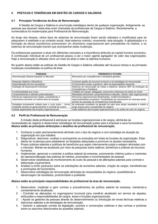 4 PRÁTICAS E TENDÊNCIAS EM GESTÃO DE CARGOS E SALÁRIOS
4.1 Principais Tendências da Área de Remuneração
A Gestão de Cargos e Salários é uma função estratégica dentro de qualquer organização. Antigamente, as
pessoas que atuavam nesta área eram chamadas de profissionais de Cargos e Salários. Recentemente, a
nomenclatura foi modernizada para Profissional de Remuneração.
Ao longo dos tempos, vários tipos de sistemas de remuneração foram sendo utilizados e modificados para se
adequarem à realidade e ao contexto social. Hoje estamos vivendo, novamente, esta situação. A globalização e a
formação de blocos econômicos promoveram um dinamismo organizacional sem precedentes na história, e os
sistemas de remuneração tiveram que acompanhar estas mudanças.
Os profissionais passaram a atuar em diferentes mercados e a importância atribuída ao capital humano aumentou.
A contribuição individual de um profissional passou a ser o maior agente agregador de valor das organizações.
Hoje a remuneração é utilizada como um meio de atrair e reter os talentos humanos.
No quadro abaixo estão as práticas de Gestão de Cargos e Salários utilizadas até há pouco tempo e as principais
mudanças consolidadas na política da área.
PASSADO PRESENTE E FUTURO
Administração Salarial baseada no Mercado Remunerar por competências e resultados gerados
Pesquisar Salários e Benefícios Conhecer gestão de recursos humanos e as estratégias de remuneração
Especialização técnica requisitada Conhecimento amplo e genérico, além da especialidade requerida
Avaliação de Desempenho Individual Sistemas de mensuração de metas e objetivos. Sistema 360º de Avaliação de
Competências e Feedback
A individualidade era o foco Trabalho em equipe, delegação, autonomia e liderança em todos os níveis
Comportamentos e atitudes potencializados Resultados direcionam comportamentos e atitudes, criando valor organizacional
Estruturas organizacionais rígidas, possibilitando o
crescimento somente na mesma área de atuação
Estruturas organizacionais flexibilizadas, multifuncionalidade e
responsabilidades ampliadas. Possibilidade de crescimento em diversas áreas
através da aquisição de competências diversificadas
Estratégia empresarial voltada para o curto prazo – lucros
imediatos através do gerenciamento e controle de custos
As empresas acreditam na geração de valor para atingir resultados a médio e
longo prazos para a substituição do negócio
Análise segmentada das funções organizacionais Visão sistêmica das funções organizacionais e da cadeia de valor do negócio
4.2 Perfil do Profissional de Remuneração
A missão deste profissional é estruturar as funções organizacionais e de cargos, alinhá-las às
necessidades do negócio e desenvolver estratégias de remuneração justas para a empresa e seus funcionários.
Abaixo estão as principais atribuições e desafios do profissional de remuneração.
1. Conhecer e estar permanentemente alinhado com o tipo de negócio e com estratégia de atuação da
organização em que trabalha.
2. Diagnosticar, descrever, analisar e acompanhar as evoluções em todas as funções da organização. Estar
atento às mudanças para estabelecer as titulações adequadas e promover os ajustes necessários.
3. Propor práticas salariais e políticas de benefícios que sejam internamente justas e estejam alinhadas com
o mercado. Manter-se atualizado por meio de pesquisas sobre salários, benefícios e práticas de recursos
humanos.
4. Implementar, gerenciar e controlar a política salarial da empresa, promovendo critérios justos e coerentes
de operacionalização das práticas de méritos, promoções e movimentações de pessoal.
5. Desenvolver estatísticas de monitoramento de custo de pessoal e de alterações salariais para controle e
elaboração orçamentária.
6. Analisar e emitir pareceres sobre as solicitações de aumentos salariais, criação de cargos, transferências
e promoções de funcionários.
7. Desenvolver estratégias de remuneração alinhadas às necessidades do negócio, possibilitando a
alavancagem de resultados, produtividade e qualidade.
Abaixo estão as principais responsabilidades do profissional da área de remuneração.
1. Desenvolver, implantar e gerir normas e procedimentos da política salarial da empresa, mantendo-a
constantemente atualizada.
2. - Controlar as alterações no organograma funcional para mantê-lo atualizado em termos de alçadas,
atribuições e responsabilidades de cargos, áreas e funções organizacionais.
3. - Apoiar os gestores de pessoas através do desenvolvimento ou introdução de novas técnicas relativas a
estruturas salariais e de estratégias de remuneração.
4. - Garantir a aplicação correta da legislação, acordos e convenções coletivas e das normas e portarias
sobre os assuntos relacionados às questões salariais.
 