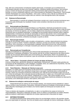 Hoje, além dos conhecimentos normalmente exigidos pela função, é necessário que os profissionais de
remuneração entendam de áreas como finanças, negócios, marketing e gestão de processos. Isso acontece
porque o número de técnicas que dependem destes conhecimentos está aumentando. Podemos citar, por
exemplo, os novos e sofisticados sistemas como a Remuneração por Resultados e Desempenho, Remuneração
Variável, Participação nos Lucros e Resultados, entre outras. Junte-se a isso o fato de os profissionais de
remuneração estarem assumindo funções cada vez maiores e mais abrangentes dentro das empresas.
4.3 Sistemas de Remuneração
Remuneração é o conjunto de vantagens financeiras e sociais com o qual a empresa recompensa seus
funcionários pela contribuição nos resultados. Existem vários conceitos e técnicas de se remunerar um
profissional:
4.3.1 Remuneração por Resultados
Também conhecida como Remuneração Estratégica e por Resultados. Destinada principalmente às áreas
comerciais ou de produtividade e qualidade, que precisam atingir resultados específicos. Alinha a visão de futuro
da empresa, em termos de negócios, com as metas e objetivos dos executivos e profissionais que contribuem
diretamente para os resultados pretendidos. A estratégia de remuneração definida orientará metas e objetivos
departamentais e individuais que deverão ser alcançados ao final de cada período. Com a mensuração dos
resultados positivos, a empresa faz a distribuição dos bônus. É uma prática vinculada, principalmente, a vendas,
desenvolvimento de produtos, ambientes de produção e suporte ao cliente.
4.3.2 Remuneração Variável
Este tipo de remuneração costuma estar vinculada, principalmente, a vendas, desenvolvimento de produtos,
produção e suporte ao cliente. Também é destinada, sobretudo, às áreas que precisam atingir resultados
específicos, como comerciais ou de produtividade e qualidade. Esta prática procura criar mecanismos de
remuneração que estabeleçam a motivação necessária para alavancar mudanças e promover o resultado
esperado.
4.3.3 Remuneração por Competências
Aplicada principalmente em organizações e/ou áreas de alta especialização que demandam utilização de
competências e habilidades estratégicas. Para suportar este tipo de contexto organizacional são desenvolvidos
modelos de remuneração diferenciados para os funcionários que, efetivamente, influem nos resultados da
empresa. Este sistema objetiva recompensar o grau de contribuição do profissional que se diferencia dentro da
organização.
4.3.4 Stock Option - Concessão e Direito de Compra de Ações da Empresa
Incentivo a longo prazo, geralmente utilizado por organizações multinacionais. Concedem ações gratuitas aos
funcionários de alto desempenho e valor estratégico. Possibilita, ainda, aos colaboradores importantes, mas não
tão estratégicos, a aquisição de títulos por valores subsidiados.
4.3.5 Talent Retention – Retenção de Talentos (Lump sum)
Destinado a um seleto grupo de funcionários de alta performance e contribuição excepcional para a organização.
Acredita-se que eles criem valor sustentável a longo prazo e que sejam importantes para a continuidade da
empresa, mesmo em momentos econômicos e financeiros ruins. Este tipo de remuneração é pago uma vez ao
ano, a título de bonificação. Ela é calculada através da diferença entre o salário que o funcionário está recebendo
e a remuneração máxima de sua faixa salarial, multiplicada por 12 vezes. Vale a pena ressaltar que nos
momentos de alta lucratividade este grupo recebe ainda outras premiações tradicionais atrelados ao desempenho
da empresa, como distribuição de bônus, stock options, entre outros.
4.4 Sistemas de avaliação e estruturação de cargos
Independentemente do sistema de remuneração adotado, uma empresa precisa estabelecer e atribuir
salários corretos a seus funcionários. Esta prática, chamada de Sistema de Avaliação e Estruturação de Cargos,
utiliza diferentes metodologias para formalizar uma maneira objetiva de hierarquizar as funções de uma
organização.
Todos os métodos são baseados, principalmente, no valor e na importância dos cargos em termos de
responsabilidades, atribuições e realização de tarefas. Entre os critérios e procedimentos de análise utilizados
podemos destacar a elaboração de diagnóstico de funções organizacionais e descrições de cargos.
4.4.1 SISTEMAS FECHADOS
Os sistemas fechados foram desenvolvidos dentro de uma abordagem própria e não permitem ajustes
para uma organização em particular. Sua linha de trabalho prevê a aplicação da mesma metodologia, criada por
 