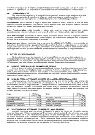 consultoria, em qualquer tipo de empresa, independente de sua realidade. Ou seja, este é um tipo de sistema no
qual todas as organizações são obrigadas a se encaixar ao modelo previamente elaborado pela consultoria.
4.4.2 SISTEMAS ABERTOS
Nos sistemas abertos os fatores de avaliação dos cargos podem ser escolhidos e adaptados segundo a
necessidade da organização. O procedimento é fazer um estudo organizacional para eleger os fatores de
avaliação de cargos que sejam aplicáveis à realidade da empresa. Tais parâmetros seguem abaixo:
Escalonamento: procura associar o cargo ao salário mais próximo da classe, construída a partir de dados
salariais do mercado. Nesta técnica, aplica-se uma fórmula geométrica para obter as médias máximas e mínimas
de cada faixa salarial. É um método qualitativo e por comparação.
Graus Predeterminados: avalia, enquadra e ordena cada cargo em graus, de acordo com critérios
preestabelecidos e exigências habituais de cada função. É também um método qualitativo e por comparação.
Grade de Comparação: considerado um método simples, consiste na idéia de comparar os cargos em termos de
requisito, complexidades e responsabilidades, porém, necessita que os avaliadores conheçam todos os cargos da
empresa. Não é recomendada para grandes organizações.
Comparação por fatores: metodologia que se aproxima do MODELO DE PONTOS, é uma evolução das
metodologias de escalonamento e graus predeterminados. Avalia e classifica os cargos segundo seu universo de
atuação, conteúdo e natureza de suas funções, ordenando a partir do de menor para o de maior valor em relação
à pontuação total adquirida, que está baseada em diversos fatores que avaliam todos os cargos da empresa
5 MÉTODO DO ESCALONAMENTO
Neste método, os cargos são ordenados de maneira simplificada por sua ordem de importância em
termos de complexidades, responsabilidades, requisitos e importância para empresa. Para isso, é preciso avaliá-
los globalmente e não apenas pelos seus aspectos específicos. Pesquisas de mercado e critérios matemáticos
são ferramentas úteis neste processo. Existem diferentes maneiras de se fazer o escalonamento.
5.1 PRIMEIRO PASSO: ESCOLHER O UNIVERSO DE CARGOS
Deve-se determinar os tipos de cargos que passarão pelo processo de análise por escalonamento. Neste
exemplo, vamos trabalhar com funções técnicas e operacionais. Poderíamos incluir todos os cargos da empresa,
porém, quanto maior o universo trabalhado mais complexo se torna o escalonamento. Desta maneira,
recomendamos separar os cargos técnicos e operacionais dos executivos e realizar um escalonamento diferente
para cada uma destas categorias.
5.2 SEGUNDO PASSO: DETERMINAR O NÚMERO DE CLASSES A SEREM TRABALHADAS
Algumas empresas estabelecem um comitê executivo, em que cada um dos membros faz o ranking entre
os cargos a serem escalonados, dividindo-os em hierarquias de 1 a 10, ou de 1 a 15 ou até de 1 a 25,
dependendo do número de cargos existentes. A visão geral consolida o ordenamento do menor para o de maior
valor para a empresa. Entretanto, consideramos mais simples e seguro promover o escalonamento a partir de
dados salariais do mercado, encontrados através de pesquisas salariais. A partir de agora, vamos trabalhar com
os dados obtidos por uma pesquisa salarial.
Cargo Média de
Mercado (R$)
Cargo Média de
Mercado (R$)
Auxiliar de Serviços Gerais 400,00 Assistente Financeiro 1.100,00
Auxiliar Administrativo 550,00 Comprador 1.600,00
Almoxarife 620,00 Analista de Recursos Humanos 1.740,00
Assistente Administrativo 830,00 Analista de Sistemas 1.930,00
Operador de Computador 950,00 Supervisor de Vendas 2.350,00
5.3 TERCEIRO PASSO: DETERMINAR O NÚMERO DE FAIXAS SALARIAIS
A prática recomenda gerar um número de faixas 20% superior ao número de informações salariais
existentes. Neste caso, 12 faixas para agrupar as 10 informações salariais obtidas. O valor referente a cada uma é
resultado da elaboração de uma estrutura salarial que leva em conta a diferença entre o maior e o menor salário
em análise. Precisamos usar a Fórmula da Progressão Geométrica para encontrar uma razão constante que irá
possibilitar a obtenção de valores para as 12 faixas. Poderíamos utilizar também uma fórmula de Progressão
Aritmética, mas a questão salarial na maioria dos casos sempre reflete uma realidade exponencial, motivo pelo
qual optamos por apresentar um exemplo que use a técnica da Progressão Geométrica.
 