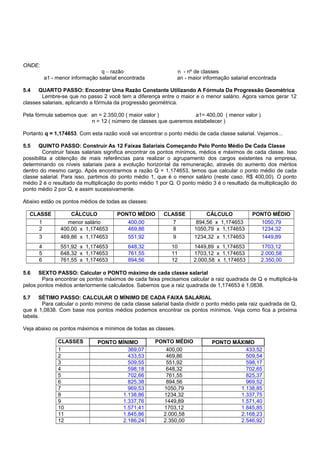 ONDE:
q – razão n - nº de classes
a1 - menor informação salarial encontrada an - maior informação salarial encontrada
5.4 QUARTO PASSO: Encontrar Uma Razão Constante Utilizando A Fórmula Da Progressão Geométrica
Lembre-se que no passo 2 você tem a diferença entre o maior e o menor salário. Agora vamos gerar 12
classes salariais, aplicando a fórmula da progressão geométrica.
Pela fórmula sabemos que: an = 2.350,00 ( maior valor ) a1= 400,00 ( menor valor )
n = 12 ( número de classes que queremos estabelecer )
Portanto q = 1,174653. Com esta razão você vai encontrar o ponto médio de cada classe salarial. Vejamos...
5.5 QUINTO PASSO: Construir As 12 Faixas Salariais Começando Pelo Ponto Médio De Cada Classe
Construir faixas salariais significa encontrar os pontos mínimos, médios e máximos de cada classe. Isso
possibilita a obtenção de mais referências para realizar o agrupamento dos cargos existentes na empresa,
determinando os níveis salariais para a evolução horizontal da remuneração, através do aumento dos méritos
dentro do mesmo cargo. Após encontrarmos a razão Q = 1,174653, temos que calcular o ponto médio de cada
classe salarial. Para isso, partimos do ponto médio 1, que é o menor salário (neste caso, R$ 400,00). O ponto
médio 2 é o resultado da multiplicação do ponto médio 1 por Q. O ponto médio 3 é o resultado da multiplicação do
ponto médio 2 por Q, e assim sucessivamente.
Abaixo estão os pontos médios de todas as classes:
CLASSE CÁLCULO PONTO MÉDIO CLASSE CÁLCULO PONTO MÉDIO
1 menor salário 400,00 7 894,56 x 1,174653 1050,79
2 400,00 x 1,174653 469,86 8 1050,79 x 1,174653 1234,32
3 469,86 x 1,174653 551,92 9 1234,32 x 1,174653 1449,89
4 551,92 x 1,174653 648,32 10 1449,89 x 1,174653 1703,12
5 648,32 x 1,174653 761,55 11 1703,12 x 1,174653 2.000,58
6 761,55 x 1,174653 894,56 12 2.000,58 x 1,174653 2.350,00
5.6 SEXTO PASSO: Calcular o PONTO máximo de cada classe salarial
Para encontrar os pontos máximos de cada faixa precisamos calcular a raiz quadrada de Q e multiplicá-la
pelos pontos médios anteriormente calculados. Sabemos que a raiz quadrada de 1,174653 é 1,0838.
5.7 SÉTIMO PASSO: CALCULAR O MÍNIMO DE CADA FAIXA SALARIAL
Para calcular o ponto mínimo de cada classe salarial basta dividir o ponto médio pela raiz quadrada de Q,
que é 1,0838. Com base nos pontos médios podemos encontrar os pontos mínimos. Veja como fica a próxima
tabela.
Veja abaixo os pontos máximos e mínimos de todas as classes.
CLASSES PONTO MÍNIMO PONTO MÉDIO PONTO MÁXIMO
1 369,07 400,00 433,52
2 433,53 469,86 509,54
3 509,55 551,92 598,17
4 598,18 648,32 702,65
5 702,66 761,55 825,37
6 825,38 894,56 969,52
7 969,53 1050,79 1.138,85
8 1.138,86 1234,32 1.337,75
9 1.337,76 1449,89 1.571,40
10 1.571,41 1703,12 1.845,85
11 1.845,86 2.000,58 2.168,23
12 2.186,24 2.350,00 2.546,92
 