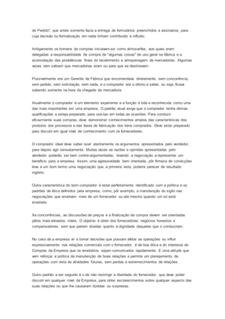 de Pedido", que antes somente fazia a entrega de formulários preenchidos e assinados, para
cuja decisão ou formalização em nada tinham contribuído e influído.
Antigamente os homens de compras iniciavam-se como almoxarifes, aos quais eram
delegadas a responsabilidade de compra de "algumas coisas" de uso geral na fábrica e a
acomodação das providências finais do recebimento e armazenagem de mercadorias. Algumas
vezes nem sabiam que mercadorias eram ou para que se destinavam.
Possivelmente era um Gerente de Fábrica que encomendava diretamente, sem concorrência,
sem pedido, sem solicitação, sem nada, e o comprador era o último a saber, ou seja, ficava
sabendo somente na hora da chegada da mercadoria.
Atualmente o comprador é um elemento experiente e a função é tida e reconhecida como uma
das mais importantes em uma empresa. O padrão atual exige que o comprador tenha ótimas
qualificações e esteja preparado para usá-las em todas as ocasiões. Para conduzir
eficazmente suas compras, deve demonstrar conhecimentos amplos das características dos
produtos dos processos e das fases de fabricação dos itens comprados. Deve estar preparado
para discutir em igual nível de conhecimento com os fornecedores.
O comprador ideal deve saber ouvir atentamente os argumentos apresentados pelo vendedor,
para depois agir sensatamente. Muitas vezes as razões e opiniões apresentadas pelo
vendedor poderão ser bem contra-argumentadas, levando a negociação a representar um
benefício para a empresa. Assim, uma agressividade bem orientada, pôr firmeza de convicções
leva a um bom termo uma negociação que, a primeira vista, poderia parecer de resultado
inglório.
Outra característica do bom comprador é estar perfeitamente identificado com a política e os
padrões de ética definidos pela empresa, como, pôr exemplo, a manutenção do sigilo nas
negociações que envolvam mais de um fornecedor ou até mesmo quando um só está
envolvido.
As concorrências, as discussões de preços e a finalização da compra devem ser orientadas
pêlos mais elevados níveis. O objetivo é obter dos fornecedores negócios honestos e
compensadores, sem que pairem dúvidas quanto à dignidade daqueles que o conduziram.
No caso de a empresa vir a tomar decisões que possam afetar as operações ou influir
expressivamente nas relações comerciais com o fornecedor, é de boa ética e do interesse de
Compras da Empresa que os envolvidos sejam comunicados rapidamente. E uma atitude que
vem reforçar a política da manutenção de boas relações e permite um planejamento de
operações com vista ás atividades futuras, sem perdas e estremecimentos de relações.
Outro padrão a ser seguido é o de não restringir a liberdade do fornecedor, que deve poder
discutir em qualquer nível da Empresa, para obter esclarecimentos sobre qualquer aspecto das
suas relações ou que lhe causaram dúvidas ou surpresas.
 