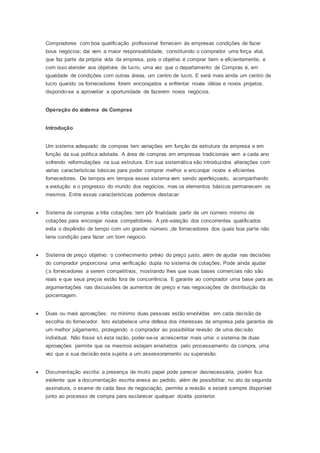 Compradores com boa qualificação profissional fornecem às empresas condições de fazer
bous negócios; dai vem a maior responsabilidade, constituindo o comprador uma força vital,
que faz parte da própria vida da empresa, pois o objetivo é comprar bem e eficientemente, e
com isso atender aos objetivos de lucro, uma vez que o departamento de Compras é, em
igualdade de condições com outras áreas, um centro de lucro. E será mais ainda um centro de
lucro quando os fornecedores forem encorajados a enfrentar novas idéias e novos projetos,
dispondo-se a aproveitar a oportunidade de fazerem novos negócios.
Operação do sistema de Compras
Introdução
Um sistema adequado de compras tem variações em função da estrutura da empresa e em
função da sua política adotada. A área de compras em empresas tradicionais vem a cada ano
sofrendo reformulações na sua estrutura. Em sua sistemática são introduzidos alterações com
varias características básicas para poder comprar melhor e encorajar novos e eficientes
fornecedores. De tempos em tempos esses sistema vem sendo aperfeiçoado, acompanhando
a evolução e o progresso do mundo dos negócios, mas os elementos básicos permanecem os
mesmos. Entre essas características podemos destacar:
 Sistema de compras a três cotações: tem pôr finalidade partir de um número mínimo de
cotações para encorajar novos competidores. A pré-seleção dos concorrentes qualificados
evita o dispêndio de tempo com um grande número ,de fornecedores dos quais boa parte não
teria condição para fazer um bom negocio.
 Sistema de preço objetivo: o conhecimento prévio do preço justo, além de ajudar nas decisões
do comprador proporciona uma verificação dupla no sistema de cotações. Pode ainda ajudar
(;s fornecedores a serem competitivos, mostrando lhes que suas bases comerciais não são
reais e que seus preços estão fora de concorrência. E garante ao comprador uma base para as
argumentações nas discussões de aumentos de preço e nas negociações de distribuição da
porcentagem.
 Duas ou mais aprovações: no mínimo duas pessoas estão envolvidas em cada decisão da
escolha do fornecedor. Isto estabelece uma defesa dos interesses da empresa pela garantia de
um melhor julgamento, protegendo o comprador ao possibilitar revisão de uma decisão
individual. Não fosse só esta razão, poder-se-ia acrescentar mais uma: o sistema de duas
aprovações permite que os mesmos estejam envolvidos pelo processamento da compra, uma
vez que a sua decisão esta sujeita a um assessoramento ou supervisão.
 Documentação escrita: a presença de muito papel pode parecer desnecessária, porém fica
evidente que a documentação escrita anexa ao pedido, além de possibilitar, no ato da segunda
assinatura, o exame de cada fase de negociação, permite a revisão e estará sempre disponível
junto ao processo de compra para esclarecer qualquer dúvida posterior.
 