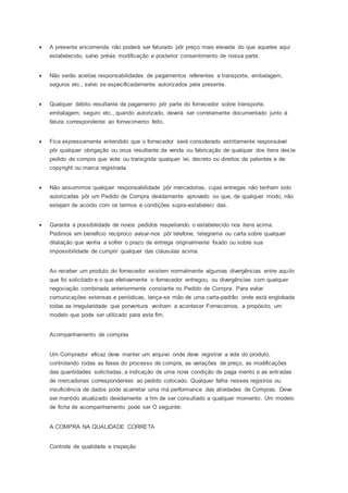  A presente encomenda não poderá ser faturado pôr preço mais elevada do que aqueles aqui
estabelecido, salvo prévia modificação e posterior consentimento de nossa parte.
 Não serão aceitas responsabilidades de pagamentos referentes a transporte, embalagem,
seguros etc., salvo se especificadamente autorizados pela presente.
 Qualquer débito resultante de pagamento pôr parte do fornecedor sobre transporte,
embalagem, seguro etc., quando autorizado, deverá ser corretamente documentado junto à
fatura correspondente ao fornecimento feito.
 Fica expressamente entendido que o fornecedor será considerado estritamente responsável
pôr qualquer obrigação ou onus resultante da venda ou fabricação de qualquer dos itens deste
pedido de compra que viole ou transgrida qualquer lei, decreto ou direitos de patentes e de
copyright ou marca registrada.
 Não assumimos qualquer responsabilidade pôr mercadorias, cujas entregas não tenham sido
autorizadas pôr um Pedido de Compra devidamente aprovado ou que, de qualquer modo, não
estejam de acordo com os termos e condições supra-estabeleci das.
 Garanta a possibilidade de novos pedidos respeitando o estabelecido nos itens acima.
Pedimos em beneficio recíproco avisar-nos pôr telefone, telegrama ou carta sobre qualquer
dilatação que venha a sofrer o prazo de entrega originalmente fixado ou sobre sua
impossibilidade de cumprir qualquer das cláusulas acima.
Ao receber um produto do fornecedor existem normalmente algumas divergências entre aquilo
que foi solicitado e o que efetivamente o fornecedor entregou, ou divergências com qualquer
negociação combinada anteriormente constante no Pedido de Compra. Para evitar
comunicações extensas e periódicas, lança-se mão de uma carta-padrão onde está englobada
todas as irregularidade que porventura venham a acontecer Fornecemos, a propósito, um
modelo que pode ser utilizado para este fim.
Acompanhamento de compras
Um Comprador eficaz deve manter um arquivo onde deve registrar a vida do produto,
controlando todas as fases do processo de compra, as variações de preço, as modificações
das quantidades solicitadas, a indicação de uma nova condição de paga mento e as entradas
de mercadorias correspondentes ao pedido colocado. Qualquer falha nesses registros ou
insuficiência de dados pode acarretar uma má performance das atividades de Compras. Deve
ser mantido atualizado devidamente a hm de ser consultado a qualquer momento. Um modelo
de ficha de acompanhamento pode ser O seguinte:
A COMPRA NA QUALIDADE CORRETA
Controle de qualidade e inspeção
 