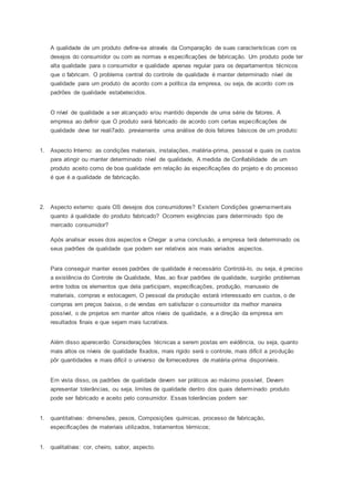 A qualidade de um produto define-se através da Comparação de suas características com os
desejos do consumidor ou com as normas e especificações de fabricação. Um produto pode ter
alta qualidade para o consumidor e qualidade apenas regular para os departamentos técnicos
que o fabricam. O problema central do controle de qualidade é manter determinado nível de
qualidade para um produto de acordo com a política da empresa, ou seja, de acordo com os
padrões de qualidade estabelecidos.
O nível de qualidade a ser alcançado e/ou mantido depende de uma série de fatores. A
empresa ao definir que O produto será fabricado de acordo com certas especificações de
qualidade deve ter reali7ado. previamente uma análise de dois fatores básicos de um produto:
1. Aspecto Interno: as condições materiais, instalações, matéria-prima, pessoal e quais os custos
para atingir ou manter determinado nível de qualidade, A medida de Confiabilidade de um
produto aceito como de boa qualidade em relação às especificações do projeto e do processo
é que é a qualidade de fabricação.
2. Aspecto externo: quais OS desejos dos consumidores? Existem Condições governamentais
quanto á qualidade do produto fabricado? Ocorrem exigências para determinado tipo de
mercado consumidor?
Após analisar esses dois aspectos e Chegar a uma conclusão, a empresa terá determinado os
seus padrões de qualidade que podem ser relativos aos mais variados aspectos.
Para conseguir manter esses padrões de qualidade é necessário Controlá-lo, ou seja, é preciso
a existência do Controle de Qualidade, Mas, ao fixar padrões de qualidade, surgirão problemas
entre todos os elementos que dela participam, especificações, produção, manuseio de
materiais, compras e estocagem, O pessoal da produção estará interessado em custos, o de
compras em preços baixos, o de vendas em satisfazer o consumidor da melhor maneira
possível, o de projetos em manter altos níveis de qualidade, e a direção da empresa em
resultados finais e que sejam mais lucrativos.
Além disso aparecerão Considerações técnicas a serem postas em evidência, ou seja, quanto
mais altos os níveis de qualidade fixados, mais rígido será o controle, mais difícil a produção
pôr quantidades e mais difícil o universo de fornecedores de matéria-prima disponíveis.
Em vista disso, os padrões de qualidade devem ser práticos ao máximo possível, Devem
apresentar tolerâncias, ou seja, limites de qualidade dentro dos quais determinado produto
pode ser fabricado e aceito pelo consumidor. Essas tolerâncias podem ser:
1. quantitativas: dimensões, pesos, Composições químicas, processo de fabricação,
especificações de materiais utilizados, tratamentos térmicos;
1. qualitativas: cor, cheiro, sabor, aspecto.
 