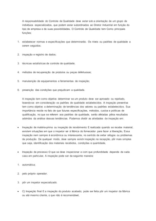 A responsabilidade do Controle de Qualidade deve estar sob a orientação de um grupo de
indivíduos especializados, que podem estar subordinados ao Diretor Industrial em função do
tipo de empresa e de suas possibilidades. O Controle de Qualidade tem Como principais
funções:
1. estabelecer normas e especificações que determinarão. Os níveis ou padrões de qualidade a
serem seguidos;
2. inspeção e registro de dados;
3. técnicas estatísticas de controle de qualidade;
4. métodos de recuperação de produtos ou peças defeituosas;
5. manutenção de equipamentos e ferramentas de inspeção;
6. prevenção das condições que prejudicam a qualidade.
A inspeção tem como objetivo determinar se um produto deve ser aprovado ou rejeitado,
levando-se em consideração os padrões de qualidade estabelecidos. A inspeção preventiva
tem como objetivo a determinação de tendências dos valores ou padrões estabelecidos. Sua
importância reside no fato de que futuras especificações, métodos, custos e políticas de
qualificação, no que se referem aos padrões de qualidade, serão afetadas pêlos resultados
advindos da análise dessas tendências. Podemos dividir as atividades de inspeção em:
 Inspeção de matéria-prima ou inspeção de recebimento E realizada quando se recebe material;
existem situações em que o inspetor vai á fábrica do fornecedor para fazer a liberação, Essa
inspeção nem sempre é econômica ou interessante, no sentido de evitar refugos ou problemas
de produção. De qualquer modo, deve sempre existir inspeção na recepção, pôr mais simples
que seja, identificação dos materiais recebidos, condições e quantidade,
 Inspeção de processo O que se deve inspecionar e com que profundidade depende de cada
caso em particular, A inspeção pode ser da seguinte maneira:
1. automática;
2. pelo próprio operador;
3. pôr um inspetor especializado.
 C) Inspeção final E a inspeção do produto acabado; pode ser feita pôr um inspetor da fábrica
ou até mesmo cliente, o que não é recomendável,
 
