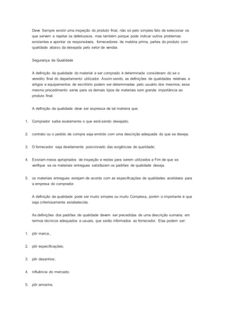 Deve Sempre existir uma inspeção do produto final, não só pelo simples fato de selecionar os
que servem e rejeitar os defeituosos, mas também porque pode indicar outros problemas
existentes e apontar os responsáveis, fornecedores de matéria prima, partes do produto com
qualidade abaixo da desejada pelo setor de vendas
Segurança da Qualidade
A definição da qualidade do material a ser comprado é determinada consideram do se o
veredito final do departamento utilizador. Assim sendo, as definições de qualidades relativas a
artigos e equipamentos de escritório podem ser determinadas pelo usuário dos mesmos; esse
mesmo procedimento serve para os demais tipos de materiais sem grande importância ao
produto final.
A definição da qualidade deve ser expressa de tal matreira que:
1. Comprador saiba exatamente o que está sendo desejado;
2. contrato ou o pedido de compra seja emitido com uma descrição adequada do que se deseja;
3. O fornecedor seja devidamente posicionado das exigências de qualidade;
4. Existam meios apropriados de inspeção e restes para serem utilizados a Fim de que se
verifique se os materiais entregues satisfazem os padrões de qualidade deseja.
5. os materiais entregues estejam de acordo com as especificações de qualidades aceitáveis para
a empresa do comprador.
A definição da qualidade pode ser muito simples ou muito Complexa, porém o importante é que
seja criteriosamente estabelecida.
As definições dos padrões de qualidade devem ser precedidas de uma descrição sumaria, em
termos técnicos adequados e usuais, que serão informados ao fornecedor. Elas podem ser:
1. pôr marca.,
2. pôr especificações;
3. pôr desenhos;
4. influência do mercado;
5. pôr amostra;
 