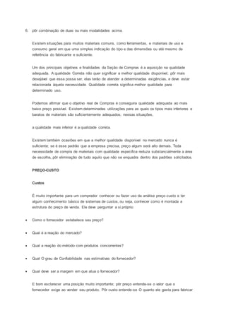 6. pôr combinação de duas ou mais modalidades acima.
Existem situações para muitos materiais comuns, como ferramentas, e materiais de uso e
consumo geral em que uma simples indicação do tipo e das dimensões ou até mesmo da
referência do fabricante e suficiente.
Um dos principais objetivos e finalidades da Seção de Compras é a aquisição na qualidade
adequada. A qualidade Correta não quer significar a melhor qualidade disponível; pôr mais
desejável que essa possa ser, elas terão de atender a determinadas exigências, e deve estar
relacionada àquela necessidade. Qualidade correta significa melhor qualidade para
determinado uso.
Podemos afirmar que o objetivo real de Compras é conseguira qualidade adequada ao mais
baixo preço possível. Existem determinadas utilizações para as quais os tipos mais inferiores e
baratos de materiais são suficientemente adequados; nessas situações,
a qualidade mais inferior é a qualidade correta.
Existem também ocasiões em que a melhor qualidade disponível no mercado nunca é
suficiente; se é esse padrão que a empresa precisa, preço algum será alto demais. Toda
necessidade de compra de materiais com qualidade especifica reduza substancialmente a área
de escolha, pôr eliminação de tudo aquilo que não se enquadra dentro dos padrões solicitados.
PREÇO-CUSTO
Custos
É muito importante para um comprador conhecer ou fazer uso da análise preço-custo e ter
algum conhecimento básico de sistemas de custos, ou seja, conhecer como é montada a
estrutura do preço de venda. Ele deve perguntar a si próprio:
 Como o fornecedor estabelece seu preço?
 Qual é a reação do mercado?
 Qual a reação do método com produtos concorrentes?
 Qual O grau de Confiabilidade nas estimativas do fornecedor?
 Qual deve ser a margem em que atua o fornecedor?
E bom esclarecer uma posição muito importante; pôr preço entende-se o valor que o
fornecedor exige ao vender seu produto. Pôr custo entende-se O quanto ele gasta para fabricar
 