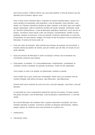 esse mesmo produto. Podemos afirmar que custo pode significar a soma de esforços que são
aplicados para se produzir alguma coisa.
Como o termo Custo é bastante vago e é aplicado de maneira bastante diversa, passou se a
usá-lo também em expressões mais específicas: custo de reposição, Custo estimado, custo
variável etc. Podemos classificá-lo também de várias maneiras ou de vários tipos como salário,
aluguel, depreciação; pode-se classificá-lo também pôr função, produção, distribuição, venda
etc. Somente Conhecendo-se o custo de fabricação poderíamos determinar o lucro real de um
produto, incluindo-se nesse cálculo o valor dos estoques, Compreendendo também os semi-
acabados, produtos em processo, e Isto só é possível se tivermos determinado os custos dos
Componentes em seus diversos estágios. Em função do tipo da empresa e de seu processo de
fabricação, O sistema de Custos pode ser:
 Custo pôr ordem de produção - Mais utilizado para empresa de produção sob encomenda, a
empresa atende aos pedidos de clientes, quer pôr unidade quer pôr lotes, em função de uma
venda efetivada.
 Custo pôr processo de fabricação E usado na produção continua; são as empresas que
normalmente produzem para estoque.
 Custo-padrão ou standard - E o custo predeterminado cientificamente, considerando as
condições normais e aceitáveis de operação da empresa. Podem ter dois significados:
como modelo ou meta a ser atingida, em determinada condição ou período;
Como medida fixa ou guia, usado para Comparações. Neste caso é um excelente meio de
controle inatingível pela política de preços, seja inflacionaria, seja deflacionaria.
Existem ainda outros sistemas de custo, tais como: custo pôr operação, custo direto, custo pôr
absorção.
A composição de custo e característica especial de cada tipo de empresa. Em geral existem
três grupos principais: custo de fabricação. custo de pesquisa e desenvolvimento e custo das
vendas.
No custo de fabricação são coletados todos os gastos necessários á produção, tais Como:
materiais aplicados no produto, incluindo-se também as despesas administrativas, telefone,
aluguel, seguros etc. Avalia-se esse custo somando-se os gastos com:
1. matéria-prima;
2. mão-de-obra direta;
 