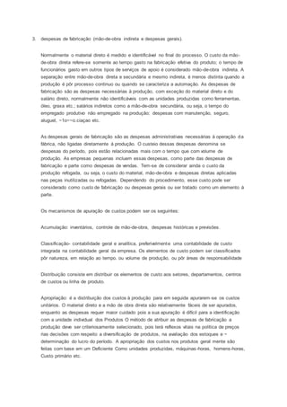 3. despesas de fabricação (mão-de-obra indireta e despesas gerais).
Normalmente o material direto é medido e identificável no final do processo. O custo da mão-
de-obra direta refere-se somente ao tempo gasto na fabricação efetiva do produto; o tempo de
funcionários gasto em outros tipos de serviços de apoio é considerado mão-de-obra indireta. A
separação entre mão-de-obra direta e secundária e mesmo indireta, é menos distinta quando a
produção é pôr processo continuo ou quando se caracteriza a automação. As despesas de
fabricação são as despesas necessárias à produção, com exceção do material direto e do
salário direto, normalmente não identificáveis com as unidades produzidas como ferramentas,
óleo, graxa etc.; salários indiretos como a mão-de-obra secundária, ou seja, o tempo do
empregado produtivo não empregado na produção; despesas com manutenção, seguro,
aluguel, ~1o~~o.ciaçao etc.
As despesas gerais de fabricação são as despesas administrativas necessárias à operação da
fábrica, não ligadas diretamente á produção. O custeio dessas despesas denomina se
despesas do período, pois estão relacionadas mais com o tempo que com volume de
produção. As empresas pequenas incluem essas despesas, como parte das despesas de
fabricação e parte como despesas de vendas. Tem-se de considerar ainda o custo da
produção refogada, ou seja, o custo do material, mão-de-obra e despesas diretas aplicadas
nas peças inutilizadas ou refogadas. Dependendo do procedimento, esse custo pode ser
considerado como custo de fabricação ou despesas gerais ou ser tratado como um elemento á
parte.
Os mecanismos de apuração de custos podem ser os seguintes:
Acumulação: inventários, controle de mão-de-obra, despesas históricas e previsões.
Classificação- contabilidade geral e analítica, preferivelmente uma contabilidade de custo
integrada na contabilidade geral da empresa. Os elementos de custo podem ser classificados
pôr natureza, em relação ao tempo. ou volume de produção, ou pôr áreas de responsabilidade
Distribuição consiste em distribuir os elementos de custo aos setores, departamentos, centros
de custos ou linha de produto.
Apropriação: é a distribuição dos custos à produção para em seguida apurarem-se os custos
unitários. O material direto e a mão de obra direta são relativamente fáceis de ser apurados,
enquanto as despesas requer maior cuidado pois a sua apuração é difícil para a identificação
com a unidade individual dos Produtos O método de atribuir as despesas de fabricação a
produção deve ser criteriosamente selecionado, pois terá reflexos vitais na política de preços
rias decisões com respeito a diversificação de produtos, na avaliação dos estoques e ~
determinação do lucro do período. A apropriação dos custos nos produtos geral mente são
feitas com base em um Deficiente Como unidades produzidas, máquinas-horas, homens-horas,
Custo primário etc.
 