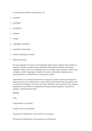 As condições que definem o preço podem ser:
 qualidade;
 quantidade;
 atendimento;
 utilidade;
 entrega;
 capacidade competitiva;
 integridade do fornecedor;
 termos de aceitação do pedido;
 política da empresa.
Em toda negociação de Compra esses parâmetro estão inclusos, podendo estar explícitos ou
implícitos. A ênfase em alguns desses parâmetros estão inclusos podendo estar compra
negociada. Deve-se levar em consideração que, nem sempre, ao se conseguir o melhor preço,
se realizou a melhor negociação, A figurara 5.5 mostra um formulário adequado para o
acompanhamento e desenvolvimento de preços pôr produto.
iNormalmente em contratos de fornecimento a longo prazo existem clausulas de reajuste de
preços de acordo com o faturamento al longo do period. Cabe lembrar que cada empresa tem
a sua formula de reajuste, com indices que melhor atendam a seus interesses. Como exemplo
apresentamos uma fórmula de reajustamento de preços bastante genérica e aplicável em
qualquer situação de fornecimento:
formula
onde:
R ajustamento a ser faturado
Pi preço inicial a ser reajustado
Mpi preço da matéria-prima no mês anterior ao da proposta
MPr preço da matéria-prima no mês anterior ao do faturamento
 