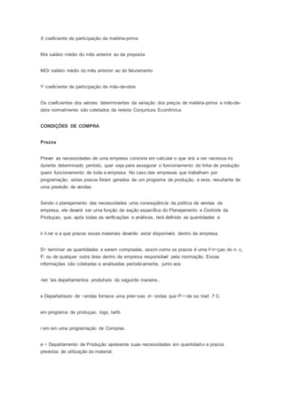 X coeficiente de participação da matéria-prima
Moi salário médio do mês anterior ao da proposta
MOr salário médio do mês anterior ao do faturamento
Y coeficiente de participação da mão-de-obra
Os coeficientes dos valores determinantes da variação dos preços de matéria-prima e mão-de-
obra normalmente são coletados da revista Conjuntura Econômica.
CONDIÇÕES DE COMPRA
Prazos
Prever as necessidades de uma empresa consiste em calcular o que virá a ser necessa rio
durante determinado período, quer seja para assegurar o funcionamento da linha de produção
quero funcionamento de toda a empresa. No caso das empresas que trabalham por
programação, estes prazos foram gerados de um programa de produção, e este, resultante de
uma previsão de vendas.
Sendo o planejamento das necessidades urna conseqúêncía da política de vendas da
empresa, ele deverá ser uma função de seção especifica do Planejamento e Controle da
Produçao, que, após todas as verificações e análises, terá definido as quantidades a
ir il.rar e a que prazos esses materiais deverão estar disponíveis dentro da empresa.
D~ terminar as quantidades a serem compradas, assim como os prazos é uma f~ir~çao do n. c,
P. ou de qualquer outra área dentro da empresa responsãvel pela niormação. Essas
informações são coletadas e analisadas periodicamente, junto aos
-leir 'ais departamentos produtivos da seguinte maneira..
e Departarteuto de ~endas fornece uma prev~sao d~ ondas que P~~de se; trad .7 C.
em programa de produçao, logo, tartb
i em em uma programação de Compras.
e ~ Departamento de Produção apresenta suas necessidades em quantidad05 e prazos
previstos de utilização do material.
 