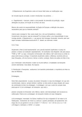 · O Departamento de Engenharia exibe em tempo hábil todas as modificações seja
de inclusão seja de exclusão, a serem introduzidas nos produtos. , -
e ~ Departamento ~inanceiro, aliado a uma previsão de demanda da produção, requer
alterações de prazos, em função de um fluxo de caixa.
Mesmo não sendo de responsabilidade da Seção de Compras a definição dos prazos
necessários para que os materiais este'amf-'
máximo para consegui-lo. Nos casos Jnaab rica, e de sua Competência o esforço
Cumprimento dos prazos, seja por atrasoedtma e~terese verifica uma impossibilidade no que
consiga atender, o Departamento u - ga seja por não Conseguir fornecedor tamente, para que
sejam tomadas medísduãasrcioororuetrvP;.P. deverá ser informado imedia
5.5.2. Frete
Atualmente o frete já está representando urna parcela bastante significativa no preço do
produto e merece ser analisado separadamente. As Condições mais freqúente são para preços
"FOB' ou "CIF", ou seja, o transporte do fomecedor até a fábrica não5 está incluso ou entáo no
preço está inclusa a entrega. E importante atualmente avaliar a diferença existente entre as
duas Situações, a fim de Concluir e fechar a melhor condição. Dentro da análise de frete é ímp
que o fornecedor está utilizando e saber se ort,ante verificar a modalidade de transporte
existem alternativas mais viáveis No Cap('ulo
6, Distribuição e Transportes, analisamos com bastante profundidade a importância do frete na
área de Materiais.
Embalagens
Outro fator preponderante no preço do produto Comprado é o tipo de embalagem em que vem
acondicionado; deve-se sempre lembrar e verificar se não existe um preço elevado pôr causa
da contribuição do fator de embalagem. A embalagem com que o setor de compras deve
preocupar-se é com embalagem de transporte, que trará o
produto comprado do fornecedor até a fábrica, dando a ele total proteção sem excessos ou
sofisticação. Pode se ter a embalagem de transporte dividida em duas Categorias:
ai As embalagens retomáveis los Cestos metálicos Ca~xas e engradad~)5 de made~ra de
Oreforçados, Contentores de metal ou p asticos>, quando planeladas ad~quadamente rem
longa v'da de uso geralmcri e le~an a mare4 1~' f rnÀ(~d,n ~ rer ~r )O dc a ar a o a ~r oO
cmf>alagcm e Uehitada a~ IiO'itO~ o~r pradar.
 