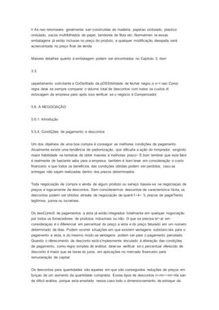 h As nao retornaveis geralmente san construídas de madeira, papelao ondulado, plastico
ondulado, sacos multifolhados de papel, tambores de fibra etc. Normalmen te essas
embalagens já estáo inclusas no preço do produto, e qualquer modificação desejada será
acrescentada no preço final de venda.
Maiores detalhes quanto á embalagem podem ser encontrados no Capítulo 3, item
3.3.
uepartamento solicitante e CoOsliltado da pOSSibilidade de fechar negoc.o o~I oao Coroo
regra deve se sempre comparar o volume total de descontos com todos os custos di
estocagem da empresa para após isso verificar se o negócio é Compensador.
5.6. A NEGOCIAÇÃO
5.6.1. Introdução
5.5.4. CondiÇões de pagamento e descontos
Um dos objetivos de uma boa compra é conseguir as melhores condições de pagamento.
Atualmente existe uma tendência de padronização, que dificulta a ação do rnmprador, exigindo
maior habilidade na tentativa de obter maiores e melhores prazo~ E bom lembrar que este fator
é realmente de bastante valia para a empresa; também é bom levar em consideração o custo
financeiro e que todos os beneficios das condições obtidas podem ser perdidos, caso as
entregas não sejam realizadas dentro dos prazos determinados.
Toda negociação de compra e venda de algum produto ou serviço baseia-se na negociaçao de
preços e logicamente de descontos. Sem considerarmos descontos de característica ilícita, os
descontos podem ser obtídos através de negociação de quanti1~4~ 5, prazos de pagaiTiento
legítimos, justos ou lucrativos.
Os desC()ntoS de pagamentos a vista já estão integrados totalmente em qualquer nogociação
por todos os fornecedores de produtos industriais ou não. O que se precisa le'~ar em
consideraçao é o diferencial em percentual do preço a vista e do preço faturado em um numero
determinado de dias. Podem ocorrer situações em que existem vantagens substanciais para o
pagamento a vista, e do mesmo modo as vantagens podem ser para o pagamento parcelado.
Quando o oferecimento de desconto está s'mplesmente vinculado á alteração das condições
de pagamento, como regra simples de análise, deve-se verificar se o percentual oferecido de
desconto é maior que as taxas dc juros, em aplicações no mercado financeiro para
remuneração de capital.
Os descontos para quantidades são aqueles em que são conseguidos reduções de preços em
funçao de um aumento da quantidade comprada. Esses tipos de descontos n~rm~~im~iite san
de dificil análise, porque esta envolvido nesse caso todo o dimensionamento de estoque da
 