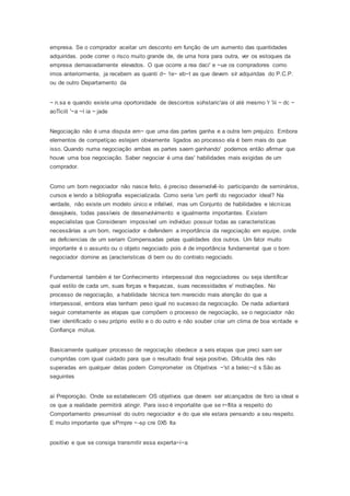 empresa. Se o comprador aceitar um desconto em função de um aumento das quantidades
adquiridas. pode correr o risco muito grande de, de uma hora para outra, ver os estoques da
empresa demasiadamente elevados. O que ocorre a rea daci' e ~ue os compradores como
imos anteriormente, ja recebem as quanti d~ 1e~ eb~t as que devem sír adquiridas do P.C.P.
ou de outro Departamento da
~ n.sa e quando existe uma oportonidade de descontos sohstaric'ais ol até mesmo 'r 'iii ~ dc ~
aoTiciit '~a ~l ia ~ jade
Negociação não é uma disputa em~ que uma das partes ganha e a outra tem prejuízo. Embora
elementos de competíçao estejam obviamente ligados ao processo ela é bem mais do que
isso. Quando numa negociação ambas as partes saem ganhando' podemos então afirmar que
houve uma boa negociação. Saber negociar é uma das' habilidades mais exigidas de um
comprador.
Como um bom negociador não nasce feito, é preciso desenvolvê-lo participando de seminários,
cursos e lendo a bibliografia especializada. Como seria 'um perfil do negociador ideal? Na
verdade, não existe um modelo único e infalível, mas um Conjunto de habilidades e técnicas
desejáveis, todas passíveis de desenvolvimento e igualmente importantes. Existem
especialistas que Consideram impossível um individuo possuir todas as caracteristícas
necessãrías a um bom, negociador e defendem a importância da negociação em equipe, onde
as deficiencias de um seriam Compensadas pelas qualidades dos outros. Um fator muito
importante é o assunto ou o objeto negociado pois é de importância fundamental que o bom
negociador domine as (aracteristicas di bem ou do contrato negociado.
Fundamental também é ter Conhecimento interpessoal dos negociadores ou seja identificar
qual estilo de cada um, suas forças e fraquezas, suas necessidades e' motivações. No
processo de negociação, a habilidade técnica tem merecido mais atenção do que a
interpessoal, embora elas tenham peso igual no sucesso da negociação. De nada adiantará
seguir corretamente as etapas que compõem o processo de negociação, se o negociador não
tiver identificado o seu próprio estilo e o do outro e não souber criar um clima de boa vontade e
Confiança mútua.
Basicamente qualquer processo de negociação obedece a seis etapas que preci sam ser
cumpridas com igual cuidado para que o resultado final seja positivo, Dificulda des não
superadas em qualquer delas podem Comprometer os Objetivos ~'st a belec~d s São as
seguintes
aí Preporoção. Onde se estabelecem OS objetivos que devem ser alcançados de foro ia ideal e
os que a realidade permitirá atingir. Para isso é importalite que se r~flita a respeito do
Comportamento presumisel do outro negociador e do que ele estara pensando a seu respeito.
E muito importante que sPmpre ~-sp cre 0X5 Ita
positivo e que se consiga transmitir essa experta~i~a
 