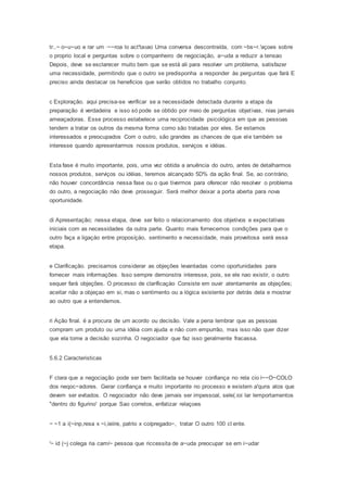 tr..~ o~u~uo e rar um ·~~roa lo act'ta5ao Uma conversa descontraída, com ~bs~r.'açoes sobre
o proprio local e perguntas sobre o companheiro de negociação, a~uda a reduzir a tensao
Depois, deve se esclarecer muito bem que se está ali para resolver um problema, satisfazer
uma necessidade, permitindo que o outro se predisponha a responder às perguntas que fará E
preciso ainda destacar os heneficios que serão obtidos no trabalho conjunto.
c Exploração. aqui precisa-se verificar se a necessidade detectada durante a etapa da
preparação é verdadeira e isso só pode se obtido por meio de perguntas objetivas, nias jamais
ameaçadoras. Esse processo estabelece uma reciprocidade psicológica em que as pessoas
tendem a tratar os outros da mesma forma como são tratadas por eles. Se estamos
interessados e preocupados Com o outro, são grandes as chances de que ele também se
interesse quando apresentarmos nossos produtos, serviços e idéias.
Esta fase é muito importante, pois, uma vez obtida a anuência do outro, antes de detalharmos
nossos produtos, serviços ou idéias, teremos alcançado 5D% da ação final. Se, ao contrário,
não houver concordância nessa fase ou o que tivermos para oferecer não resolver o problema
do outro, a negociação não deve prosseguir. Será melhor deixar a porta aberta para nova
oportunidade.
di Apresentação; nessa etapa, deve ser feito o relacionamento dos objetivos e expectativas
iniciais com as necessidades da outra parte. Quanto mais fornecemos condições para que o
outro faça a ligaçào entre proposíçào, sentimento e necessidade, mais proveitosa será essa
etapa.
e Clarificação. precisamos considerar as objeções levantadas como oportunidades para
fornecer mais informações. Isso sempre demonstra interesse, pois, se ele nao existir, o outro
sequer fará objeções. O processo de claríficaçào Consiste em ouvir atentamente as objeções;
aceitar não a objeçao em si, mas o sentimento ou a lógica existente por detrás dela e mostrar
ao outro que a entendemos.
ri Ação final. é a procura de um acordo ou decisão. Vale a pena lembrar que as pessoas
compram um produto ou uma idéia com ajuda e não com empurrão, mas isso não quer dizer
que ela tome a decisão sozinha. O negociador que faz isso geralmente fracassa.
5.6.2 Caracteristicas
F clara que a negociação pode ser bem facilitada se houver confiança no rela cio í~~O~COLO
dos neqoc~adores. Gerar confiança e muito importante no processo e existem a'quns atos que
devem ser evitados. O negociador não deve jamais ser impessoal, sele(.ioi lar lemportamentos
"dentro do figurino' porque Sao corretos, enfatizar relaçoes
~ ~1 a i(~inp,resa x ~i,ieiire, patrio x coípregado~, tratar O outro 100 cl ente.
'~ id (~j colega ria camí~ pessoa que riccessita de a~uda preocupar se em i~udar
 