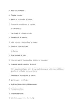 4. Entrevistar vendedores
5. Negociar contratos
6. Efetuar as encomendas de compras
7. Acompanhar o recebimento de materiais
c) Administração
1. manutenção de estoques mínimos;
2. transferências de materiais;
3. evitar excessos e obsolescência de estoque;
4. padronizar o que for possível.
d) Diversos
1. fazer estimativa de custo;
2. dispor de materiais desnecessários, obsoletos ou excedentes;
3. cuidar das relações comerciais recíprocas.
Além das atividades típicas dentro da organização de compras, outras responsabilidades
poderão ser partilhadas com outros setores:
1. determinação do que fabricar ou comprar;
2. padronização e simplificação;
3. especificações e substituições de materiais;
4. testes comparativos;
5. controle de estoques;
6. seleção de equipamentos de produção;
 