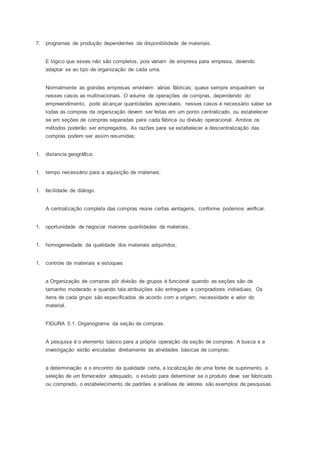 7. programas de produção dependentes da disponibilidade de materiais.
E lógico que esses não são completos, pois variam de empresa para empresa, devendo
adaptar se ao tipo de organização de cada uma.
Normalmente as grandes empresas envolvem várias fábricas; quase sempre enquadram se
nesses casos as multinacionais. O volume de operações de compras, dependendo do
empreendimento, pode alcançar quantidades apreciáveis; nesses casos é necessário saber se
todas as compras da organização devem ser feitas em um ponto centralizado, ou estabelecer
se em seções de compras separadas para cada fábrica ou divisão operacional. Ambos os
métodos poderão ser empregados. As razões para se estabelecer a descentralização das
compras podem ser assim resumidas:
1. distancia geográfica;
1. tempo necessário para a aquisição de materiais;
1. facilidade de diálogo.
A centralização completa das compras reúne certas vantagens, conforme podemos verificar.
1. oportunidade de negociar maiores quantidades de materiais;
1. homogeneidade da qualidade dos materiais adquiridos;
1. controle de materiais e estoques
a Organização de compras pôr divisão de grupos é funcional quando as seções são de
tamanho moderado e quando tais atribuições são entregues a compradores individuais. Os
itens de cada grupo são especificados de acordo com a origem, necessidade e valor do
material.
FIGURA 5.1. Organograma da seção de compras.
A pesquisa é o elemento básico para a própria operação da seção de compras. A busca e a
investigação estão vinculadas diretamente ás atividades básicas de compras:
a determinação e o encontro da qualidade certa, a localização de uma fonte de suprimento, a
seleção de um fornecedor adequado, o estudo para determinar se o produto deve ser fabricado
ou comprado, o estabelecimento de padrões e análises de valores são exemplos de pesquisas.
 