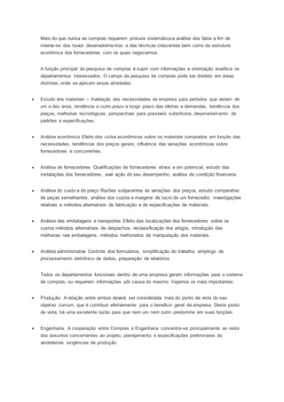 Mais do que nunca as compras requerem procura sistemática e análise dos fatos a fim de
inteirar-se dos novos desenvolvimentos e das técnicas crescentes bem como da estrutura
econômica dos fornecedores com os quais negociamos.
A função principal da pesquisa de compras é suprir com informações e orientação analítica os
departamentos interessados. O campo da pesquisa de compras pode ser dividido em áreas
distintas, onde se aplicam essas atividades.
 Estudo dos materiais -- Avaliação das necessidades da empresa para períodos que variam de
um a dez anos, tendência a curto prazo e longo prazo das ofertas e demandas, tendência dos
preços, melhorias tecnológicas, perspectivas para possíveis substitutos, desenvolvimento de
padrões e especificações.
 Análise econômica Efeito dos ciclos econômicos sobre os materiais comprados em função das
necessidades, tendências dos preços gerais, influência das variações econômicas sobre
fornecedores e concorrentes.
 Análise de fornecedores Qualificações de fornecedores ativos e em potencial, estudo das
instalações dos fornecedores, aval ação do seu desempenho, análise da condição financeira.
 Análise do custo e do preço Razões subjacentes ás variações dos preços, estudo comparativo
de peças semelhantes, análise dos custos e margens de lucro de um fornecedor, investigações
relativas a métodos alternativos de fabricação e de especificações de materiais.
 Análise das embalagens e transportes Efeito das localizações dos fornecedores sobre os
custos métodos alternativos de despachos, reclassificação dos artigos, introdução das
melhorias nas embalagens, métodos melhorados de manipulação dos materiais.
 Análise administrativa Controle dos formulários, simplificação do trabalho, emprego de
processamento eletrônico de dados, preparação de relatórios.
Todos os departamentos funcionais dentro de uma empresa geram informações para o sistema
de compras, ou requerem informações pôr causa do mesmo. Vejamos os mais importantes:
 Produção. A relação entre ambos deverá ser considerada mais do ponto de vista do seu
objetivo comum, que é contribuir efetivamente para o beneficio geral da empresa. Deste ponto
de vista, há uma excelente razão para que nem um nem outro predomine em suas funções.
 Engenharia. A cooperação entre Compras e Engenharia concentra-se principalmente ao redor
dos assuntos concernentes ao projeto, planejamento e especificações preliminares ás
verdadeiras exigências de produção.
 
