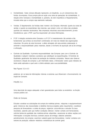  Contabilidade. Cada compra efetuada representa um dispêndio, ou um compromisso dos
fundos da empresa, Essa compra põe em ação uma série de operações de contabilidade. A
relação entre Compras e Contabilidade é. portanto, de vital importância e freqüentemente,
iniciada antes que a compra seja realmente realizada.
 Vendas. O departamento de Vendas deve manter o de Compras informado quanto às cotas de
vendas e quanto as expectativas das mesmas, que servem como um índice das prováveis
quantias de materiais necessários. Nas empresas industriais esse relacionamento já esta
transferido-se para o PCP, que fica responsável pôr estas informações.
 P.CP. A relação existente entre Compras e o P.C.P. é inerentemente tão estreita e tão
fundamental que ambos se encontram combinados em mais da metade das organizações
industriais. Do ponto de vista funcional, o efeito almejado pôr esta estreita colaboração é
estender a responsabilidade pelos materiais, desde o momento de aquisição até ao de entrega
e utilização.
 Controle de Qualidade. A primeira responsabilidade das Compras para com o Controle de
Qualidade é adquirir materiais e produtos que satisfaçam as especificações. O Controle de
Qualidade geralmente faz testes de aceitação de materiais comprados. Nesse caso deve-se
esclarecer a Seção de compras e, pôr intermédio desta. ,0 fornecedor sobre quais métodos de
teste serão aplicados e qual será o critério adotado para sua aceitabilidade.
Nas Figuras 5.2 e 5.3
podemos ver os tipos de informações internas e externas que influenciam o funcionamento da
seção de Compras.
FIGURA 5.2.
Uma descrição de cargos adequada e bem generalizada para todos os envolvidos na função
compra poderia ser:
Chefe de Compras
Estudar e analisar as solicitações de compra de matérias-primas, máquinas e equipamentosem
geral; inteirar-se das necessidades e detalhes técnicos exigidos pelos requisitante5; coordenar
pesquisa de fornecedores e coleta de preços; organizar concorrências e estudar Os seus
resultados, optando pelo que melhor condições oferecer; manter contato com fornecedores;
solicitar testes de qualidade das matérias-primas adquiridas; assessorar as várias seções com
informações e soluções técnicas; controlar prazos de entrega; elaborar previsões
periodicamente de compras; examinar cadastro geral dos fornecedores; manter contatos com
setores de produção; elaborar relatórios e estatísticas de controle geral.
 