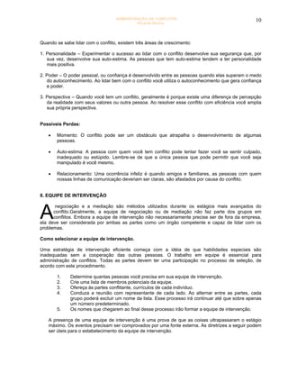ADMINISTRAÇÃO DE CONFLITOS                                      10
                                            Ricardo Rocha




Quando se sabe lidar com o conflito, existem três áreas de crescimento:

1. Personalidade – Experimentar o sucesso ao lidar com o conflito desenvolve sua segurança que, por
   sua vez, desenvolve sua auto-estima. As pessoas que tem auto-estima tendem a ter personalidade
   mais positiva.

2. Poder – O poder pessoal, ou confiança é desenvolvido entre as pessoas quando elas superam o medo
   do autoconhecimento. Ao lidar bem com o conflito você utiliza o autoconhecimento que gera confiança
   e poder.

3. Perspectiva – Quando você tem um conflito, geralmente é porque existe uma diferença de percepção
   da realidade com seus valores ou outra pessoa. Ao resolver esse conflito com eficiência você amplia
   sua própria perspectiva.


Possíveis Perdas:

   •   Momento: O conflito pode ser um obstáculo que atrapalha o desenvolvimento de algumas
       pessoas.

   •   Auto-estima: A pessoa com quem você tem conflito pode tentar fazer você se sentir culpado,
       inadequado ou estúpido. Lembre-se de que a única pessoa que pode permitir que você seja
       manipulado é você mesmo.

   •   Relacionamento: Uma ocorrência infeliz é quando amigos e familiares, as pessoas com quem
       nossas linhas de comunicação deveriam ser claras, são afastados por causa do conflito.


8. EQUIPE DE INTERVENÇÃO



A
       negociação e a mediação são métodos utilizados durante os estágios mais avançados do
      conflito.Geralmente, a equipe de negociação ou de mediação não faz parte dos grupos em
      conflitos. Embora a equipe de intervenção não necessariamente precise ser de fora da empresa,
ela deve ser considerada por ambas as partes como um órgão competente e capaz de lidar com os
problemas.

Como selecionar a equipe de intervenção.

Uma estratégia de intervenção eficiente começa com a idéia de que habilidades especiais são
inadequadas sem a cooperação das outras pessoas. O trabalho em equipe é essencial para
administração de conflitos. Todas as partes devem ter uma participação no processo de seleção, de
acordo com este procedimento.

       1.     Determine quantas pessoas você precisa em sua equipe de intervenção.
       2.     Crie uma lista de membros potenciais da equipe.
       3.     Ofereça às partes conflitante, currículos de cada indivíduo.
       4.     Conduza a reunião com representante de cada lado. Ao alternar entre as partes, cada
              grupo poderá excluir um nome da lista. Esse processo irá continuar até que sobre apenas
              um número predeterminado.
       5.     Os nomes que chegarem ao final desse processo irão formar a equipe de intervenção.

   A presença de uma equipe de intervenção é uma prova de que as coisas ultrapassaram o estágio
   máximo. Os eventos precisam ser comprovados por uma fonte externa. As diretrizes a seguir podem
   ser úteis para o estabelecimento da equipe de intervenção.
 