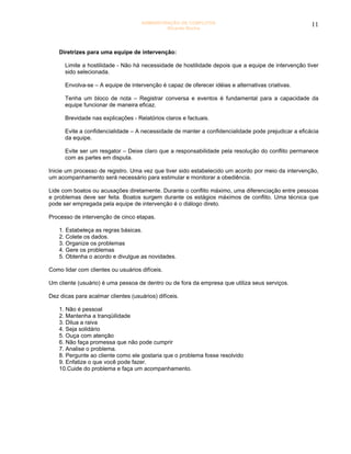 ADMINISTRAÇÃO DE CONFLITOS                                      11
                                              Ricardo Rocha




    Diretrizes para uma equipe de intervenção:

      Limite a hostilidade - Não há necessidade de hostilidade depois que a equipe de intervenção tiver
      sido selecionada.

      Envolva-se – A equipe de intervenção é capaz de oferecer idéias e alternativas criativas.

      Tenha um bloco de nota – Registrar conversa e eventos é fundamental para a capacidade da
      equipe funcionar de maneira eficaz.

      Brevidade nas explicações - Relatórios claros e factuais.

      Evite a confidencialidade – A necessidade de manter a confidencialidade pode prejudicar a eficácia
      da equipe.

      Evite ser um resgator – Deixe claro que a responsabilidade pela resolução do conflito permanece
      com as partes em disputa.

Inicie um processo de registro. Uma vez que tiver sido estabelecido um acordo por meio da intervenção,
um acompanhamento será necessário para estimular e monitorar a obediência.

Lide com boatos ou acusações diretamente. Durante o conflito máximo, uma diferenciação entre pessoas
e problemas deve ser feita. Boatos surgem durante os estágios máximos de conflito. Uma técnica que
pode ser empregada pela equipe de intervenção é o diálogo direto.

Processo de intervenção de cinco etapas.

    1. Estabeleça as regras básicas.
    2. Colete os dados.
    3. Organize os problemas
    4. Gere os problemas
    5. Obtenha o acordo e divulgue as novidades.

Como lidar com clientes ou usuários difíceis.

Um cliente (usuário) é uma pessoa de dentro ou de fora da empresa que utiliza seus serviços.

Dez dicas para acalmar clientes (usuários) difíceis.

    1. Não é pessoal
    2. Mantenha a tranqüilidade
    3. Dilua a raiva
    4. Seja solidário
    5. Ouça com atenção
    6. Não faça promessa que não pode cumprir
    7. Analise o problema.
    8. Pergunte ao cliente como ele gostaria que o problema fosse resolvido
    9. Enfatize o que você pode fazer.
    10.Cuide do problema e faça um acompanhamento.
 