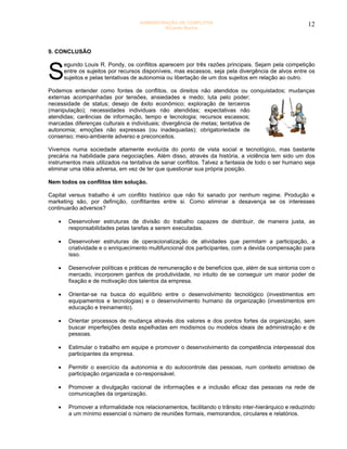 ADMINISTRAÇÃO DE CONFLITOS                                         12
                                              Ricardo Rocha




9. CONCLUSÃO



S
        egundo Louis R. Pondy, os conflitos aparecem por três razões principais. Sejam pela competição
        entre os sujeitos por recursos disponíveis, mas escassos, seja pela divergência de alvos entre os
        sujeitos e pelas tentativas de autonomia ou libertação de um dos sujeitos em relação ao outro.

Podemos entender como fontes de conflitos, os direitos não atendidos ou conquistados; mudanças
externas acompanhadas por tensões, ansiedades e medo; luta pelo poder;
necessidade de status; desejo de êxito econômico; exploração de terceiros
(manipulação); necessidades individuais não atendidas; expectativas não
atendidas; carências de informação, tempo e tecnologia; recursos escassos;
marcadas diferenças culturais e individuais; divergência de metas; tentativa de
autonomia; emoções não expressas (ou inadequadas); obrigatoriedade de
consenso; meio-ambiente adverso e preconceitos.

Vivemos numa sociedade altamente evoluída do ponto de vista social e tecnológico, mas bastante
precária na habilidade para negociações. Além disso, através da história, a violência tem sido um dos
instrumentos mais utilizados na tentativa de sanar conflitos. Talvez a fantasia de todo o ser humano seja
eliminar uma idéia adversa, em vez de ter que questionar sua própria posição.

Nem todos os conflitos têm solução.

Capital versus trabalho é um conflito histórico que não foi sanado por nenhum regime. Produção e
marketing são, por definição, conflitantes entre si. Como eliminar a desavença se os interesses
continuarão adversos?

    •    Desenvolver estruturas de divisão do trabalho capazes de distribuir, de maneira justa, as
         responsabilidades pelas tarefas a serem executadas.

    •    Desenvolver estruturas de operacionalização de atividades que permitam a participação, a
         criatividade e o enriquecimento multifuncional dos participantes, com a devida compensação para
         isso.

    •    Desenvolver políticas e práticas de remuneração e de benefícios que, além de sua sintonia com o
         mercado, incorporem ganhos de produtividade, no intuito de se conseguir um maior poder de
         fixação e de motivação dos talentos da empresa.

    •    Orientar-se na busca do equilíbrio entre o desenvolvimento tecnológico (investimentos em
         equipamentos e tecnologias) e o desenvolvimento humano da organização (investimentos em
         educação e treinamento).

    •    Orientar processos de mudança através dos valores e dos pontos fortes da organização, sem
         buscar imperfeições desta espelhadas em modismos ou modelos ideais de administração e de
         pessoas.

    •    Estimular o trabalho em equipe e promover o desenvolvimento da competência interpessoal dos
         participantes da empresa.

    •    Permitir o exercício da autonomia e do autocontrole das pessoas, num contexto amistoso de
         participação organizada e co-responsável.

    •    Promover a divulgação racional de informações e a inclusão eficaz das pessoas na rede de
         comunicações da organização.

    •    Promover a informalidade nos relacionamentos, facilitando o trânsito inter-hierárquico e reduzindo
         a um mínimo essencial o número de reuniões formais, memorandos, circulares e relatórios.
 
