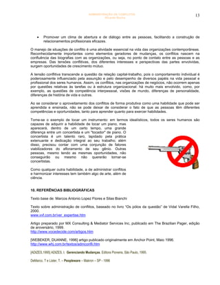 ADMINISTRAÇÃO DE CONFLITOS                                 13
                                                  Ricardo Rocha




    •    Promover um clima de abertura e de diálogo entre as pessoas, facilitando a construção de
         relacionamentos profissionais eficazes.

O manejo de situações de conflito é uma atividade essencial na vida das organizações contemporâneas.
Reconhecidamente importantes como elementos geradores de mudanças, os conflitos nascem na
confluência das biografias com as organizações, ou seja, no ponto de contato entre as pessoas e as
empresas. Das tensões conflitivas, dos diferentes interesses e perspectivas das partes envolvidas,
surgem oportunidades de crescimento mútuo.

A tensão conflitiva transcende a questão da relação capital-trabalho, pois o comportamento individual é
poderosamente influenciado pela assunção e pelo desempenho de diversos papéis na vida pessoal e
profissional dos seres humanos. Assim, os conflitos, nas organizações de negócios, não ocorrem apenas
por questões relativas às tarefas ou à estrutura organizacional: há muito mais envolvido, como, por
exemplo, as questões de competência interpessoal, visões de mundo, diferenças de personalidade,
diferenças de história de vida e outras.

Ao se considerar o aproveitamento dos conflitos de forma produtiva como uma habilidade que pode ser
aprendida e ensinada, não se pode deixar de considerar o fato de que as pessoas têm diferentes
competências e oportunidades, tanto para aprender quanto para exercer habilidades.

Tome-se o exemplo de tocar um instrumento: em termos idealísticos, todos os seres humanos são
capazes de adquirir a habilidade de tocar um piano, mas
aparecerá, dentro de um certo tempo, uma grande
diferença entre um concertista e um "tocador" de piano. O
concertista é um talento raro, lapidado pela prática
extenuante e dedicação integral ao seu trabalho; além
disso, precisou contar com uma conjunção de fatores
viabilizadores do afloramento de seu gênio. Outras
pessoas, mesmo tendo as mesmas oportunidades, não
conseguirão ou mesmo não quererão tornar-se
concertistas.

Como qualquer outra habilidade, a de administrar conflitos
e harmonizar interesses tem também algo de arte, além de
ciência.


10. REFERÊNCIAS BIBLIOGRÁFICAS

Texto base de: Marcos Antonio Lopez Flores e Silas Bianchi

Texto sobre administração de conflitos, baseado no livro “Os pólos da questão” de Vidal Varella Filho,
2000.
www.vvf.com.br/ver_expertise.htm

Artigo preparado por MX Consulting & Mediator Services Inc, publicado em The Brazilian Pager, edição
de aniversário, 1999.
http://www.vocedecide.com/artigos.htm

[WEBEKER, DUANNE, 1996] artigo publicado originalmente em Anchor Point, Maio 1996.
http://www.whj.com.br/textos/admconfli.htm

[ADIZES,1995] ADIZES, I. Gerenciando Mudanças. Editora Pioneira, São Paulo, 1995.

DeMarco, T e Lister, T. – Peopleware – Makron – SP - 1996
 