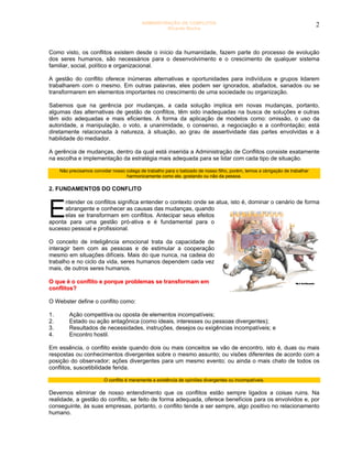 ADMINISTRAÇÃO DE CONFLITOS                                                        2
                                                     Ricardo Rocha




Como visto, os conflitos existem desde o início da humanidade, fazem parte do processo de evolução
dos seres humanos, são necessários para o desenvolvimento e o crescimento de qualquer sistema
familiar, social, político e organizacional.

A gestão do conflito oferece inúmeras alternativas e oportunidades para indivíduos e grupos lidarem
trabalharem com o mesmo. Em outras palavras, eles podem ser ignorados, abafados, sanados ou se
transformarem em elementos importantes no crescimento de uma sociedade ou organização.

Sabemos que na gerência por mudanças, a cada solução implica em novas mudanças, portanto,
algumas das alternativas de gestão de conflitos, têm sido inadequadas na busca de soluções e outras
têm sido adequadas e mais eficientes. A forma da aplicação de modelos como: omissão, o uso da
autoridade, a manipulação, o voto, a unanimidade, o consenso, a negociação e a confrontação; está
diretamente relacionada à natureza, à situação, ao grau de assertividade das partes envolvidas e à
habilidade do mediador.

A gerência de mudanças, dentro da qual está inserida a Administração de Conflitos consiste exatamente
na escolha e implementação da estratégia mais adequada para se lidar com cada tipo de situação.

     Não precisamos convidar nosso colega de trabalho para o batizado de nosso filho, porém, temos a obrigação de trabalhar
                                   harmonicamente como ele, gostando ou não da pessoa.

2. FUNDAMENTOS DO CONFLITO



E
      ntender os conflitos significa entender o contexto onde se atua, isto é, dominar o cenário de forma
      abrangente e conhecer as causas das mudanças, quando
      elas se transformam em conflitos. Antecipar seus efeitos
aponta para uma gestão pró-ativa e é fundamental para o
sucesso pessoal e profissional.

O conceito de inteligência emocional trata da capacidade de
interagir bem com as pessoas e de estimular a cooperação
mesmo em situações difíceis. Mais do que nunca, na cadeia do
trabalho e no ciclo da vida, seres humanos dependem cada vez
mais, de outros seres humanos.

O que é o conflito e porque problemas se transformam em
conflitos?

O Webster define o conflito como:

1.       Ação competitiva ou oposta de elementos incompatíveis;
2.       Estado ou ação antagônica (como ideais, interesses ou pessoas divergentes);
3.       Resultados de necessidades, instruções, desejos ou exigências incompatíveis; e
4.       Encontro hostil.

Em essência, o conflito existe quando dois ou mais conceitos se vão de encontro, isto é, duas ou mais
respostas ou conhecimentos divergentes sobre o mesmo assunto; ou visões diferentes de acordo com a
posição do observador; ações divergentes para um mesmo evento; ou ainda o mais chato de todos os
conflitos, suscetibilidade ferida.

                          O conflito é meramente a existência de opiniões divergentes ou incompatíveis.

Devemos eliminar de nosso entendimento que os conflitos estão sempre ligados a coisas ruins. Na
realidade, a gestão do conflito, se feito de forma adequada, oferece benefícios para os envolvidos e, por
conseguinte, às suas empresas, portanto, o conflito tende a ser sempre, algo positivo no relacionamento
humano.
 