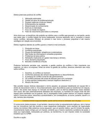 ADMINISTRAÇÃO DE CONFLITOS                                              3
                                                  Ricardo Rocha




Efeitos potenciais positivos do conflito

            1.   Motivação estimulada.
            2.   Gestão pró-ativa de problemas/solução.
            3.   Equipes orgânicas (unida por ideais).
            4.   Enfrentamento da realidade
            5.   Disseminação do conhecimento
            6.   Estímulo à criatividade.
            7.   Foco na missão do negócio.
            8.   Fator de crescimento para todos e a empresa.

Acho óbvio que, os benefícios não poderão ser obtidos caso o conflito seja ignorado ou mal gerido, sendo
que neste caso, o conflito tratado de forma inadequada, torna-se replicante, isto é, começam a nascer
outros conflitos, derivados (filhotes) do primeiro e isso torna o processo prejudicial e até mesmo
autofágico em relação aos envolvidos.

Efeitos negativos latentes do conflito quando o mesmo é mal conduzido:

            1.   Produção em baixa
            2.   Confiança prejudicada.
            3.   Grupos de identidade, antagônicos e polarizadores.
            4.   Não fluidez de informações e omissões propositais.
            5.   Problemas de baixa estima.
            6.   Retrabalho implicando em gastar mais tempo e dinheiro.
            7.   Fluxo decisório prejudicado.
            8.   Boicotes e tendência à fraude.

Podemos facilmente perceber que, aprender a gestão positiva de conflitos é fator importante nos
negócios, na vida e na empresa. Antes de entrar na gestão de conflitos, devemos relembrar seis mitos
sobre conflitos:

            1.   Sozinhos, os conflitos se resolvem.
            2.   Confrontos pessoais são sempre desagradáveis ou desconfortáveis.
            3.   A presença do conflito é sinal de não gerenciamento
            4.   Os conflitos pessoais são sinais de descaso para com a empresa.
            5.   A raiva (sempre inadequada) é sempre negativa e destrutiva. E
            6.   Murphy não existe.

Não acredite nessas idiotices (desculpem o termo pesado), as pessoas trabalhando em equipe têm o
direito de discordarem entre si. Circunstancialmente, essa discordância pode se transformar em disputa,
porém, não existe mais espaço no mercado de trabalho, para os eternos beligerantes, esses rebeldes
sem causa, têm sido sistematicamente afastados das empresas, ou mantidos em cargos onde não têm
espaço para manifestar sua ira gratuita, isto é, empregados hostis podem exercer um impacto negativo
sobre o moral dos outros, reduzindo a produtividade e, em conseqüência, os lucros, portanto, devem e o
são, banidos das empresas.

            A empresa somente te paga para trabalhar, quando você fica nervoso ou estressado, isso é de graça.

O contra ponto deste processo, é que também, devemos evitar os estupidamente ingênuos, isto é, temos
que ter consciência real dos eventos e suas respectivas implicações, como exemplo de ingenuidade
vamos nos lembrar (Não podemos nunca esquecer), que um grande médico, que foi ministro da saúde,
inocentemente impôs e brigou por um imposto, achando que o mesmo resolveria o problema da saúde, e
essa sua ingenuidade, manipulada por políticos, se transformou no pior imposto criado na sociedade
brasileira que é a CPMF.

Escolha a opção:
 