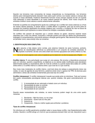 ADMINISTRAÇÃO DE CONFLITOS                                                        5
                                                   Ricardo Rocha




Quando nos tornamos mais conscientes de nossas congruências ou incongruências, nos tornamos
abertos para instrospectivamente descobrir mais sobre quem somos e se nossos valores e crenças dão
suporte à nossa identidade. Podemos literalmente formular novas crenças capazes de dar um suporte
mais adequado à nossa identidade e ao nosso sistema pessoal de valores, rever nosso conjunto de
símbolos e atribuir novos valores a evento anteriormente valorados.

Entender os padrões de comportamento ajuda-nos a distinguir se o conflito tem raízes externas ou é fruto
de nossos valores pessoais. É salutar deixar o conflito aflorar à superfície, para que se torne parte do
processo de mudança significativa da energia negativa que o envolve, e mudança de rota na busca da
intenção positiva que impulsiona os seres humano em direção a resultados melhores.

Os conflitos não passam de respostas que o cenário oferece ao gestor, devemos explorar essas
respostas que o meio nos oferece, buscando a intenção positiva que está por detrás dos pensamentos,
linguagem e comportamentos, procurando sempre a situação ganha-ganha. Não devemos ficar surpresos
ao perceber como, esse arranjo induz ao consenso.


3. IDENTIFICAÇÃO DOS CONFLITOS.



N
      ão assuma a lista abaixo como correta, pois estamos tratando de seres humanos, portanto,
      isentos de classificações definitivas ou pertencentes a um conjunto de verdades absolutas. O
      propósito é somente o de dar uma certa ordem aos eventos agrupados sob certos critérios ou não.

     Ver um ser humano julgando a outro, seria um espetáculo que me mataria de rir, se não me causasse pena. (Pitigrilli)



Conflito interno: É uma perturbação que surge em uma pessoa. Ele envolve a dissonância emocional
para um indivíduo, quando a experiência, os objetivos ou os valores estão modificados para atenderem
determinadas tarefas ou expectativas além do nível de conforto ou quando esses itens estão em conflito
direto entre si. O conflito interno é o abismo entre o que você diz e o que você faz.

Nos níveis mais moderados do conflito interno, você terá dores de cabeça e possivelmente dores nas
costas, no caso de agentes do sexo feminino, podemos ainda incluir o agravar da TPM. Ás técnicas para
administrar o stress são antídotos fundamentais para esse tipo de conflito.

Conflito interpessoal: O conflito interpessoal é aquele que existe entre os indivíduos. Todo ser humano
tem quatro necessidades psicológicas básicas que, quando violadas, irão gerar automaticamente um
conflito.

            1.   A necessidade de ser valorizado e tratado como um indivíduo.
            2.   Necessidade de estar no controle
            3.   Necessidade de ter auto-estima
            4.   Necessidade de ser coerente

Quando essas necessidades são violadas, os seres humanos podem reagir de uma entre quatro
maneiras:

            1.   Revidando – Não fico bravo, eu me vingo.
            2.   Dominando – Quero tudo do meu jeito.
            3.   Isolando-se
            4.   Cooperando – Esta é a melhor opção para enfrentar o problema

Tipos de conflito interpessoal.

Os indivíduos em conflito geralmente acreditam saber a causa desse conflito, mas freqüentemente estão
errados. Quando o conflito atinge um nível em que as pessoas precisam lidar com ele, descobrem que o
 