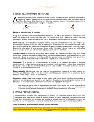 ADMINISTRAÇÃO DE CONFLITOS                                                        7
                                                    Ricardo Rocha




5. ESTILOS DE ADMINISTRAÇÃO DE CONFLITOS



A
       administração de conflitos somente pode ter sucesso através dos seres humanos envolvidos na
      solução do mesmo. Existem cinco abordagens universalmente aceitas para a administração de
      conflitos. Nenhuma delas funciona em todas as situações. Assim, é importante desenvolver a
capacidade de utilizar cada estilo em situações adequadas.




Estilos de administração de conflitos

A seguir um resumo ilustrativo dos cinco estilos de conflito. Um indivíduo que conhece esses estilos pode
selecionar aquele que é mais adequado para um conflito específico. Depois que o estilo tiver sido
identificado, também será possível entender melhor a motivação dos outros durante o conflito.

Colaborador: É o estilo de administração de conflitos em que todos são beneficiados. Os indivíduos que
escolhem esse estilo buscam uma troca de informações. Esse estilo está tipicamente associado com a
solução de problemas e é eficaz quando as questões são complexas, ele estimula o raciocínio criativo.
Desenvolver alternativas é uma vantagem desse estilo. Entretanto, não se trata de um estilo eficaz
quando uma das partes não está comprometida ou quando o tempo é limitado.

Condescendente: Chamado de apaziguador, ele dá um valor alto para os outros e um valor baixo para si
e que reflita a falta de auto-estima do indivíduo. A estratégia condescendente elimina as diferenças entre
as partes e busca o consenso. A condescendência, quando usada com eficácia, pode preservar o
relacionamento. Quando usada inconscientemente, ela pode levar ao desrespeito.

Dominador: É o oposto do condescendente. A ênfase é na pessoa. Enquanto o indivíduo
condescendente negligencia suas próprias necessidades, o estilo dominador negligencia a necessidade
dos outros. Trata-se de uma estratégia eficaz quando uma decisão é necessária (a famosa chave de
crachá) ou quando não tem importância.

Despreocupado: Não dá muito valor a si mesmo e nem aos outros, trata-se de um estilo estático. Um
indivíduo que utiliza esse estilo irá sair dos eventos deixando os outros lutarem com os resultados. É uma
forma de ganhar tempo, utilize-a de forma sábia.

Concessão mútua: Ela é eficaz quando as duas partes estão certas, é uma boa ferramenta quando os
problemas são complexos ou quando há um equilíbrio de poder. A concessão pode significar dividir
diferenças ou trocar concessões. Implica em se ter uma alta capacidade de negociar.

         Obs.- Exceto se uma das partes for antecipadamente descartável, procure sempre uma situação onde não existam
         perdedores, isto é, faça com que os envolvidos sintam que agregaram valor ao processo e ganharam substância durante
         a solução do conflito – em outras palavras, procure sempre uma solução conhecida como ganha/ganha.


6. ARRANJO POSITIVO DE GESTÃO



I
  ndependente do problema ser o planejamento da diretoria, um conflito na linha de staff ou uma mera
  disputa de egos, para ser um gestor ou analista eficiente, portanto, saber usar e administrar conflitos,
  você deve desenvolver um processo de tomada de decisão derivado e deliberado em torno dos
objetivos da sua empresa, tenha sempre na mente o objetivo maior, isto é, procure não perder o foco.

Como estabelecer relacionamento positivo durante o conflito.

 Em pesquisa recente, efetuada pela revista Fortune, dentre os seis itens mais importantes para que um ser humano trabalhe para
alguém, o salário ficou em último lugar, e no primeiro, tivemos que as pessoas querem trabalhar sob o comando de seres humanos
                                                              confiáveis.
 