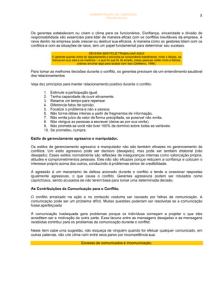 ADMINISTRAÇÃO DE CONFLITOS                                                 8
                                                   Ricardo Rocha




Os gerentes estabelecem ou criam o clima para os funcionários. Confiança, sinceridade e divisão de
responsabilidade são essenciais para lidar de maneira eficaz com os conflitos inevitáveis da empresa. A
raiva dentro da empresa pode crescer ou destruir sua eficácia. A maneira como os gestores lidam com os
conflitos e com as situações de raiva, tem um papel fundamental para determinar seu sucesso.

                                        DEVERIA SER FELIZ TRABALHAR AQUI!
             O gerente quando entra do departamento e encontra os funcionários trabalhando, rindo e felizes, se
             tranca em sua sala e se martiriza – o que foi que fiz de errado, essas pessoas estão rindo e felizes,
                               preciso arrumar algo para acabar com isso (DeMarco, 1996).

Para tomar as melhores decisões durante o conflito, os gerentes precisam de um entendimento saudável
dos relacionamentos.

Veja dez princípios para manter relacionamento positivo durante o conflito.

       1.    Estimule a participação igual.
       2.    Tenha capacidade de ouvir ativamente.
       3.    Reserve um tempo para repensar.
       4.    Diferencie fatos de opinião.
       5.    Focalize o problema e não a pessoa.
       6.    Não forme idéias inteiras a partir de fragmentos de informação.
       7.    Não emita juízo de valor de forma precipitada, se possível não emita.
       8.    Não obrigue as pessoas a escrever (deixe-as por sua conta).
       9.    Não prometa se você não tiver 100% de domínio sobre todas as variáveis.
       10.   Se prometeu, cumpra.

Estilo de gerenciamento agressivo e manipulador.

Os estilos de gerenciamento agressivo e manipulador não são também eficazes no gerenciamento de
conflitos. Um estilo agressivo pode ser decisivo (desejado), mas pode ser também ditatorial (não
desejado). Esses estilos normalmente são reflexões de inseguranças internas como valorização própria,
atitudes e comprometimentos pessoais. Eles não são eficazes porque reduzem a confiança e colocam o
interesse próprio acima dos outros, conduzindo á problemas sérios de credibilidade.

A agressão é um mecanismo de defesa acionado durante o conflito e tende a ocasionar respostas
igualmente agressivas, o que causa o conflito. Gerentes agressivos podem ser rotulados como
caprichosos, sendo acusados de não terem base para tomar uma determinada decisão.

As Contribuições da Comunicação para o Conflito.

O conflito enraizado na ação e no conteúdo costuma ser causado por falhas de comunicação. A
comunicação pode ser um problema difícil. Muitas questões poderiam ser resolvidas se a comunicação
fosse aperfeiçoada

A comunicação inadequada gera problemas porque os indivíduos começam a projetar o que eles
acreditam ser a motivação da outra parte. Essa lacuna entre as mensagens desejadas e as mensagens
recebidas contribui para os problemas de comunicação durante o conflito.

Neste item cabe uma sugestão, não esqueça de ninguém quando for efetuar qualquer comunicado, em
outras palavras, não crie clima ruim entre seus pares por incompetência sua.

                                   Excesso de comunicados é incomunicação.
 