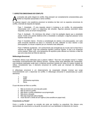 ADMINISTRAÇÃO DE CONFLITOS                                 9
                                                 Ricardo Rocha




7. ASPECTOS EMOCIONAIS DO CONFLITO



A
      s emoções são parte integral do conflito. Elas precisam ser completamente compreendidas para
      facilitar as respostas apropriadas a vários conflitos.

As pessoas seguem uma seqüência previsível na tentativa de lidar com os aspectos emocionais do
conflito, chamada de resposta de rejeição.

        Fase 1: Ansiedade - É uma resposta natural à mudança e ao conflito. As preocupações
        relacionadas com o valor e a segurança são ativadas. Algumas pessoas escondem essas
        respostas; outras se tornam transparentes.

        Fase 2: Aceitação - Os indivíduos irão atingir o nível de aceitação depois que a ansiedade
        passar. Existe uma grande distância entre a ansiedade e aceitação, e algumas pessoas nunca
        superam essa lacuna.

        Fase 3: Inventário interno - Envolve a consideração de valores e de preocupações, com cada
        parte envolvida decidindo se esse é o momento de lutar, defender os seus valores e suas
        preocupações, ou recuar e esperar por um momento mais adequado.

        Fase 4: Reflexão equilibrada - Um conhecimento das emergências do mundo real na fase final a
        resposta de rejeição. Fugir dos problemas significa continuar fugindo. A luta e as mudanças
        nunca acabam. Nisso tudo, uma perspectiva de equilíbrio pode oferecer ao indivíduo a idéia de
        que uma coisa deve ser feita de cada vez.

Reflexologia Emocional.

O Webster oferece duas definições para a palavra “reflexo”: "Que tem uma direção inversa” e “Ações
executadas involuntariamente pelo sistema nervoso”. Quando essas duas definições são combinadas,
uma excelente explicação surge para a dinâmica emocional inerente em todos os nossos modelos de
reflexo. Considerando isso, o elemento emocional do conflito pode ser chamado de reflexologia
emocional.

A reflexologia emocional é um distanciamento da cooperação (direção inversa) que surge
involuntariamente com o desenrolar do conflito. A reflexologia emocional é caracterizada por quatro
elementos:

        1.      Culpa
        2.      Sigilo
        3.      Sentimentos reprimidos
        4.      Raiva

O que não deve ser feito no conflito.

        1.   Não se envolva em uma luta pelo poder.
        2.   Não se isole do conflito
        3.   Não deixe o conflito estabelecer sua programação
        4.   Não piore a situação
        5.   Não seja enganado pela projeção.
        6.   Você não tem o direito de ser ingênuo (não acredite em papai-noel)

Crescimento ou Perda?

Como o conflito é baseado na emoção ele pode ser benéfico ou prejudicial. Ele oferece uma
oportunidade de crescimento ou de perda, de acordo com sua habilidade no tratamento do mesmo.
 