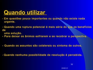 Quando utilizar
- Em questões pouco importantes ou quando não existe nada
  urgente.

- Quando uma ruptura potencial é mais séria do que os benefícios
de
  uma solução.
- Para deixar os ânimos esfriarem e se recobrar a perspectiva .


- Quando os assuntos são colaterais ou sintoma de outros.


- Quando nenhuma possibilidade de resolução é percebida.


                                                     10

                                          19/03/13
 