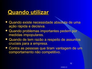 Quando utilizar
 Quando   existe necessidade absoluta de uma
  ação rápida e decisiva.
 Quando problemas importantes pedem por
  medidas impopulares.
 Quando de tem razão a respeito de assuntos
  cruciais para a empresa.
 Contra as pessoas que tiram vantagem de um
  comportamento não competitivo.


                                           12

                                19/03/13
 