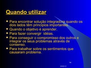 Quando utilizar
 Para  encontrar solução integradora quando os
  dois lados têm princípios importantes.
 Quando o objetivo é aprender.
 Para fazer convergir idéias.
 Para conseguir o compromisso dos outros e
  integrar os seus problemas através de
  consenso.
 Para trabalhar sobre os sentimentos que
  causaram problema.

                                            14

                                 19/03/13
 