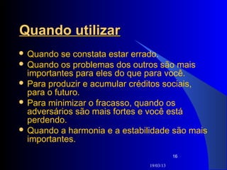 Quando utilizar
 Quando   se constata estar errado.
 Quando os problemas dos outros são mais
  importantes para eles do que para você.
 Para produzir e acumular créditos sociais,
  para o futuro.
 Para minimizar o fracasso, quando os
  adversários são mais fortes e você está
  perdendo.
 Quando a harmonia e a estabilidade são mais
  importantes.
                                          16

                               19/03/13
 