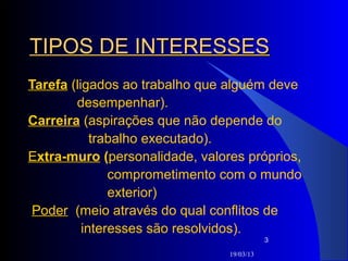 TIPOS DE INTERESSES
Tarefa (ligados ao trabalho que alguém deve
        desempenhar).
Carreira (aspirações que não depende do
            trabalho executado).
Extra-muro (personalidade, valores próprios,
               comprometimento com o mundo
               exterior)
 Poder (meio através do qual conflitos de
          interesses são resolvidos).
                                           3

                                19/03/13
 