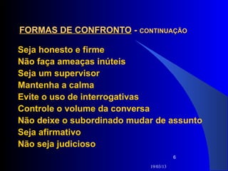FORMAS DE CONFRONTO - CONTINUAÇÃO

Seja honesto e firme
Não faça ameaças inúteis
Seja um supervisor
Mantenha a calma
Evite o uso de interrogativas
Controle o volume da conversa
Não deixe o subordinado mudar de assunto
Seja afirmativo
Não seja judicioso
                                       6

                            19/03/13
 