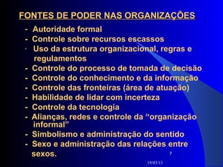 FONTES DE PODER NAS ORGANIZAÇÕES
 - Autoridade formal
 - Controle sobre recursos escassos
 - Uso da estrutura organizacional, regras e
   regulamentos
 - Controle do processo de tomada de decisão
 - Controle do conhecimento e da informação
 - Controle das fronteiras (área de atuação)
 - Habilidade de lidar com incerteza
 - Controle da tecnologia
 - Alianças, redes e controle da “organização
   informal”
 - Simbolismo e administração do sentido
 - Sexo e administração das relações entre
   sexos.                              7

                               19/03/13
 