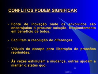 CONFLITOS PODEM SIGNIFICAR


- Fonte de inovação onde os envolvidos são
    encorajados a procurar solução, freqüentemente
    em benefício de todos.

- Facilitam a resolução de diferenças.

-   Válvula de escape para liberação de pressões
    reprimidas.

-   Às vezes estimulam a mudança, outras ajudam a
    manter o status quo.
                                            8

                                 19/03/13
 