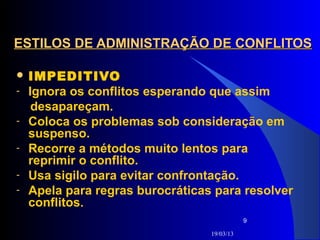ESTILOS DE ADMINISTRAÇÃO DE CONFLITOS

 IMPEDITIVO
-   Ignora os conflitos esperando que assim
     desapareçam.
-   Coloca os problemas sob consideração em
    suspenso.
-   Recorre a métodos muito lentos para
    reprimir o conflito.
-   Usa sigilo para evitar confrontação.
-   Apela para regras burocráticas para resolver
    conflitos.
                                             9

                                  19/03/13
 