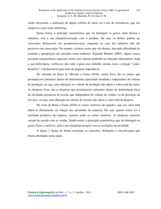 Evaluation of the application of the method of activity-based-costing (ABC) in agricultural
production of grain: cropos temporary.
Sampoaio, A. L. M; Akahoshi, W. B; Lima, E. M.
Custos e @gronegócio on line - v. 7, n. 3 – Set/Dec - 2011. ISSN 1808-2882
www.custoseagronegocioonline.com.br
142
sendo necessária, a utilização de algum critério de rateio ou o uso de estimativas, que são
subjetivas e por vezes arbitrárias.
Desta forma, a principal característica que irá distinguir os gastos entre diretos e
indiretos, será a sua relação/associação com o produto. Ou seja, os diretos podem ser
associados diretamente aos produtos/serviços, enquanto no caso dos indiretos não são
possíveis esta associação. No entanto, existem custos que são diretos, mas pela dificuldade de
controle e apropriação são alocados como indiretos. Segundo Martins (2003), alguns custos
possuem características especiais, neste caso, mesmo podendo ser alocados diretamente, dada
a sua irrelevância, verifica-se não valer a pena esse trabalho, muitas vezes a relação “custo-
benefício” é desfavorável para itens de pequena importância.
No entender de Perez Jr, Oliveira e Costa (2010), custos fixos são os custos, que
permanecem constantes dentro de determinada capacidade instalada e independem do volume
de produção, ou seja, uma alteração no volume de produção não altera o valor total do custo.
As despesas fixas, são as despesas que permanecem constantes dentro de determinada faixa
de atividades geradoras de receita, que independem do volume de vendas, ou de prestação de
serviços, ou seja, uma alteração no volume de receitas não altera o valor total da despesa.
Na visão de Bruni e Famá (2010) os custos variáveis são aqueles, cujo seu valor total
altera-se diretamente em função das atividades da empresa. Ou seja, quanto maior for à
atividade produtiva da empresa, maiores serão os custos variáveis. As despesas variáveis
variam de acordo com as vendas. Sendo assim, a principal característica que irá distinguir os
gastos fixos e variáveis, será a sua relação/associação com as oscilações da atividade.
A figura 1 ilustra de forma resumida, os conceitos, definições e classificações que
foram abordados nesta seção.
 