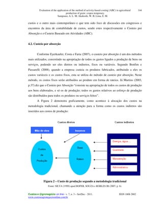 Evaluation of the application of the method of activity-based-costing (ABC) in agricultural
production of grain: cropos temporary.
Sampoaio, A. L. M; Akahoshi, W. B; Lima, E. M.
Custos e @gronegócio on line - v. 7, n. 3 – Set/Dec - 2011. ISSN 1808-2882
www.custoseagronegocioonline.com.br
144
custos e o outro mais contemporâneo e que tem sido foco de discussões em congressos e
encontros da área de contabilidade de custos, sendo estes respectivamente o Custeio por
Absorção e o Custeio Baseado em Atividades (ABC).
4.2. Custeio por absorção
Conforme Eyerkaufer, Costa e Faria (2007), o custeio por absorção é um dos métodos
mais utilizados, consistindo na apropriação de todos os gastos ligados a produção de bens ou
serviços, podendo ser eles diretos ou indiretos, fixos ou variáveis. Segundo Bonfim e
Passarelli (2008), quando a empresa custeia os produtos fabricados, atribuindo a eles os
custos variáveis e os custos fixos, esta se utiliza do método de custeio por absorção. Neste
método, os custos fixos serão atribuídos ao produto em forma de rateios. Já Martins (2003,
p.37) diz que o Custeio por Absorção “consiste na apropriação de todos os custos de produção
aos bens elaborados, e só os de produção; todos os gastos relativos ao esforço de produção
são distribuídos para todos os produtos ou serviços feitos”.
A Figura 2 demonstra graficamente, como acontece à alocação dos custos na
metodologia tradicional, chamando a atenção para a forma como os custos indiretos são
inseridos aos custos de produção:
Figura 2 – Custo de produção segundo a metodologia tradicional
Fonte: SILVA (1999) apud HOFER, SOUZA e ROBLES JR (2007, p. 6).
 