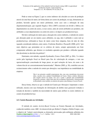 Evaluation of the application of the method of activity-based-costing (ABC) in agricultural
production of grain: cropos temporary.
Sampoaio, A. L. M; Akahoshi, W. B; Lima, E. M.
Custos e @gronegócio on line - v. 7, n. 3 – Set/Dec - 2011. ISSN 1808-2882
www.custoseagronegocioonline.com.br
145
Pode-se notar na Figura 2, que os custos indiretos são alocados ao custo de produção
através de uma base de rateio, de forma direta aos custos de produção, ou seja, diretamente ao
produto, havendo apenas um rateio preliminar, neste caso sem a utilização de uma
departamentalização, que segundo Segala e Silva (2007) consistem em dividir a fábrica em
departamentos ou centro de custos, e esses custos, antes de serem atribuídos aos produtos, são
atribuídos a esses departamentos ou centro de custos e só depois aos produtos/serviços.
Devido à utilização do rateio para a alocação dos custos indiretos, o método de custeio
por absorção pode ser em muitos casos arbitrário, ou seja, não é atribuído o custo real ao
produto/serviço, utilizando-se bases de rateio como hora máquina, hora de mão de obra
(quando considerada indireta), entre outros. Conforme Bomfim e Passarelli (2008, p.61) “por
mais objetivos que pretendam ser os critérios de rateio, sempre apresentarão um forte
componente arbitrário, que distorce os resultados apurados por produto e dificulta (quando
não desorienta) as decisões da gerência”.
Entretanto, este método, segundo Eyerkaufer, Costa e Faria (2007, p. 204), “é o único
aceito pela legislação fiscal no Brasil para fins de valorização de estoques, e tem sua
operacionalização conceituada de longo prazo, no qual variações de lucro, de custo e de
volume têm de ser convenientemente harmonizadas”. Martins (2003, p. 38), contribui com um
esclarecimento sobre o método de custeio por absorção e sua importância na contabilidade da
empresa:
Não é um principio contábil propriamente dito, mas uma metodologia decorrente
deles, nascida com a própria Contabilidade de Custos. Outros critérios diferentes
têm surgido através do tempo, mas este é ainda o adotado pela Contabilidade
Financeira; portanto, válido tanto para fins de Balanço Patrimonial e Demonstração
de Resultados como também, na maioria dos países, para Balanço e Lucros Fiscais.
Dessa forma, observa-se que o método de Custeio por Absorção é importante e muito
utilizado, mesmo com suas limitações de informações de âmbito mais gerencial (voltadas à
tomada de decisão) e também da necessidade de rateios para atribuir os custos indiretos no
custeio do produto/serviço.
4.3. Custeio Baseado em Atividades
O método de custeio Activity-Based Costing ou Custeio Baseado em Atividades,
conhecido também como ABC, foi desenvolvido por Robert S. Kaplan e Robin Cooper, com
o objetivo de “reduzir sensivelmente as distorções provocadas pela atribuição arbitrária dos
 
