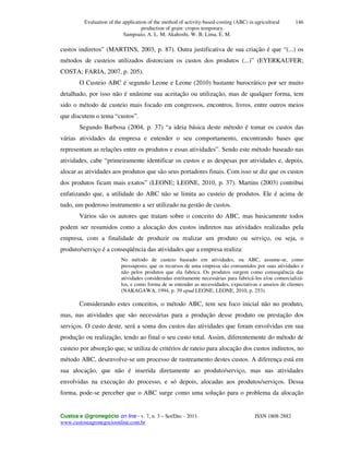 Evaluation of the application of the method of activity-based-costing (ABC) in agricultural
production of grain: cropos temporary.
Sampoaio, A. L. M; Akahoshi, W. B; Lima, E. M.
Custos e @gronegócio on line - v. 7, n. 3 – Set/Dec - 2011. ISSN 1808-2882
www.custoseagronegocioonline.com.br
146
custos indiretos” (MARTINS, 2003, p. 87). Outra justificativa de sua criação é que “(...) os
métodos de custeios utilizados distorciam os custos dos produtos (...)” (EYERKAUFER;
COSTA; FARIA, 2007, p. 205).
O Custeio ABC é segundo Leone e Leone (2010) bastante burocrático por ser muito
detalhado, por isso não é unânime sua aceitação ou utilização, mas de qualquer forma, tem
sido o método de custeio mais focado em congressos, encontros, livros, entre outros meios
que discutem o tema “custos”.
Segundo Barbosa (2004, p. 37) “a ideia básica deste método é tomar os custos das
várias atividades da empresa e entender o seu comportamento, encontrando bases que
representam as relações entre os produtos e essas atividades”. Sendo este método baseado nas
atividades, cabe “primeiramente identificar os custos e as despesas por atividades e, depois,
alocar as atividades aos produtos que são seus portadores finais. Com isso se diz que os custos
dos produtos ficam mais exatos” (LEONE; LEONE, 2010, p. 37). Martins (2003) contribui
enfatizando que, a utilidade do ABC não se limita ao custeio de produtos. Ele é acima de
tudo, um poderoso instrumento a ser utilizado na gestão de custos.
Vários são os autores que tratam sobre o conceito do ABC, mas basicamente todos
podem ser resumidos como a alocação dos custos indiretos nas atividades realizadas pela
empresa, com a finalidade de produzir ou realizar um produto ou serviço, ou seja, o
produto/serviço é a conseqüência das atividades que a empresa realiza:
No método de custeio baseado em atividades, ou ABC, assume-se, como
pressuposto, que os recursos de uma empresa são consumidos por suas atividades e
não pelos produtos que ela fabrica. Os produtos surgem como consequência das
atividades consideradas estritamente necessárias para fabricá-los e/ou comercializá-
los, e como forma de se entender as necessidades, expectativas e anseios de clientes
(NAKAGAWA, 1994, p. 39 apud LEONE; LEONE, 2010, p. 253).
Considerando estes conceitos, o método ABC, tem seu foco inicial não no produto,
mas, nas atividades que são necessárias para a produção desse produto ou prestação dos
serviços. O custo deste, será a soma dos custos das atividades que foram envolvidas em sua
produção ou realização, tendo ao final o seu custo total. Assim, diferentemente do método de
custeio por absorção que, se utiliza de critérios de rateio para alocação dos custos indiretos, no
método ABC, desenvolve-se um processo de rastreamento destes custos. A diferença está em
sua alocação, que não é inserida diretamente ao produto/serviço, mas nas atividades
envolvidas na execução do processo, e só depois, alocadas aos produtos/serviços. Dessa
forma, pode-se perceber que o ABC surge como uma solução para o problema da alocação
 