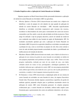 Evaluation of the application of the method of activity-based-costing (ABC) in agricultural
production of grain: cropos temporary.
Sampoaio, A. L. M; Akahoshi, W. B; Lima, E. M.
Custos e @gronegócio on line - v. 7, n. 3 – Set/Dec - 2011. ISSN 1808-2882
www.custoseagronegocioonline.com.br
148
5. Estudos Empíricos sobre a Aplicação do Custeio Baseado em Atividades
Algumas pesquisas no Brasil foram desenvolvidas procurando demonstrar a aplicação
do método de custeio Baseado em Atividades (ABC) na agricultura.
• Oliveira, Queiroz e Niveiroz (2011) desenvolveram um estudo com o objetivo de
identificar o custo do preparo do solo (plantio da soja) quando da aplicação do
método de custeio Baseado em Atividades - ABC, buscando especificamente
identificar as atividades envolvidas responsáveis pelo consumo dos recursos,
reconhecer os direcionadores de custos para o rastreamento dos custos dos recursos
consumidos e por fim, medir o custo de cada atividade envolvida no processo. Neste
artigo foi utilizado o tipo de pesquisa descritiva, através do método de estudo de
caso conduzido num talhão de uma fazenda da região de Rondonópolis, MT. Os
resultados encontrados apontam que com a aplicação do Custeio Baseado em
Atividades (ABC) foi possível ao agricultor identificar as atividades executadas para
a produção de soja, como as envolvidas no preparo do solo, bem como calcular o
custo de cada atividade proporcionando acuracidade dos dados e possibilitando um
melhor processo de tomadas de decisões.
• Macohon e Beuren (2009) desenvolveram um estudo, com o objetivo de descrever a
aplicação de um sistema de gestão de custos baseado em atividades no âmbito de
uma pequena propriedade rural produtora de feijão, soja e milho. Trata-se de uma
pesquisa exploratória, realizada por meio de um estudo de caso, com dados
coletados através de visitas in loco, privilegiando a abordagem quantitativa. Os
resultados indicaram que a aplicação do custeio ABC em uma pequena propriedade
rural, embora aqui restrita a um estudo de caso e, por isso, não se pode generalizar as
conclusões, o modelo é viável enquanto sistema de gestão de custos.
• Di Domenico e Lima (1995) descreveram a implantação piloto de um sistema de
custos baseado em atividades em uma fazenda de citrus, da empresa Sucocítrico
Cutrale Ltda. Procuraram abordar algumas características específicas da gestão do
ambiente agrícola, propondo soluções para os problemas encontrados através da
utilização do custeio ABC como ferramenta gerencial. As soluções propostas
evidenciaram que, o custeio baseado em atividades, embora tenha surgido como
ferramenta para o gerenciamento dos custos em ambientes industriais e de serviços,
 