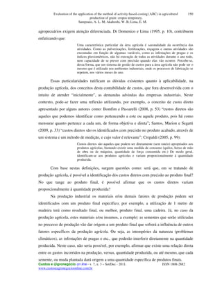 Evaluation of the application of the method of activity-based-costing (ABC) in agricultural
production of grain: cropos temporary.
Sampoaio, A. L. M; Akahoshi, W. B; Lima, E. M.
Custos e @gronegócio on line - v. 7, n. 3 – Set/Dec - 2011. ISSN 1808-2882
www.custoseagronegocioonline.com.br
150
agropecuários exigem atenção diferenciada. Di Domenico e Lima (1995, p. 10), contribuem
enfatizando que:
Uma característica particular da área agrícola é sazonalidade da ocorrência das
atividades. Como as pulverizações, fertilizações, roçagens e outras atividades são
executadas em função de algumas variáveis, como as infestações de pragas e os
índices pluviométricos, não há execução de todas as atividades durante o ano todo,
nem capacidade de se prever com precisão quando elas vão ocorrer. Percebe-se,
dessa forma, que um sistema de gestão de custos para a área agrícola não pode ser o
mesmo que é utilizado nos ambientes industriais, onde os processos de fabricação se
repetem, nos vários meses do ano.
Essas particularidades ratificam as dúvidas existentes quanto à aplicabilidade, na
produção agrícola, dos conceitos desta contabilidade de custos, que fora desenvolvida com o
intuito de atender “inicialmente”, as demandas advindas das empresas industriais. Neste
contexto, pode-se fazer uma reflexão utilizando, por exemplo, o conceito de custo direto
apresentado por alguns autores como: Bomfim e Passarelli (2008, p. 53) “custos diretos são
aqueles que podemos identificar como pertencendo a este ou aquele produto, pois há como
mensurar quanto pertence a cada um, de forma objetiva e direta”; Santos, Marion e Segatti
(2009, p. 33) “custos diretos são os identificados com precisão no produto acabado, através de
um sistema e um método de medição, e cujo valor é relevante”; Crepaldi (2005, p. 99):
Custos diretos são aqueles que podem ser diretamente (sem rateio) apropriados aos
produtos agrícolas, bastando existir uma medida de consumo (quilos, horas de mão
de obra ou de máquina, quantidade de força consumida etc.) De modo geral,
identificam-se aos produtos agrícolas e variam proporcionalmente á quantidade
produzida.
Com base nestas definições, surgem questões como: será que, em se tratando de
produção agrícola, é possível a identificação dos custos diretos com precisão ao produto final?
No que tange ao produto final, é possível afirmar que os custos diretos variam
proporcionalmente á quantidade produzida?
Na produção industrial os materiais e/ou demais fatores de produção podem ser
identificados com um produto final específico, por exemplo, a utilização de 1 metro de
madeira terá como resultado final, ou melhor, produto final, uma cadeira. Já, no caso da
produção agrícola, estes materiais e/ou insumos, a exemplo: as sementes que serão utilizadas
no processo de produção vão dar origem a um produto final que sofrerá a influência de outros
fatores específicos da produção agrícola. Ou seja, as intempéries da natureza (problemas
climáticos), as infestações de pragas e etc., que poderão interferir diretamente na quantidade
produzida. Neste caso, não seria possível, por exemplo, afirmar que existe uma relação direta
entre os gastos incorridos na produção, versus, quantidade produzida, ou até mesmo, que cada
semente, ou muda plantada dará origem a uma quantidade específica de produtos finais.
 