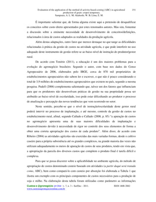 Evaluation of the application of the method of activity-based-costing (ABC) in agricultural
production of grain: cropos temporary.
Sampoaio, A. L. M; Akahoshi, W. B; Lima, E. M.
Custos e @gronegócio on line - v. 7, n. 3 – Set/Dec - 2011. ISSN 1808-2882
www.custoseagronegocioonline.com.br
151
É importante salientar que, de forma alguma existe aqui a pretensão de desqualificar
os conceitos sobre custo direto apresentados por estes renomados autores. Mas sim, fomentar
a discussão sobre a eminente necessidade de desenvolvimento de conceitos/definições,
relacionados à área de custos adaptados as realidades da produção agrícola.
Além destas adaptações, outro fator que merece destaque no que tange as dificuldades
relacionadas à prática da gestão de custos na atividade agrícola, e que pode interferir no uso
adequado deste instrumento de gestão refere-se ao baixo nível de instrução do produtor/gestor
rural.
De acordo com Tenório (2011), a educação é um dos maiores problemas para a
evolução do agronegócio brasileiro. Segundo o autor, com base nos dados do Censo
Agropecuário de 2006, elaborados pelo IBGE, cerca de 870 mil proprietários de
estabelecimentos agropecuários não sabem ler e escrever, o que não é pouco considerando o
total de 3,9 milhões de estabelecimentos agropecuários que existem no país, segundo a mesma
pesquisa. Pudell (2006) complementa salientando que, talvez um dos fatores que influenciam
para que os produtores não desenvolvam práticas de gestão na sua propriedade possa ser
atribuído ao baixo nível de escolaridade, isso pode estar dificultando ao produtor o processo
de atualização e percepção das novas tendências que vem ocorrendo no setor.
Neste sentido, percebe-se que o nível de instrução/escolaridade deste gestor rural
poderá intervir no processo de implantação, e até mesmo, controle da gestão de custos no
estabelecimento rural, afinal, segundo Callado e Callado (2008, p. 85) “a apuração de custos
no agronegócio apresenta uma de suas maiores dificuldades de implantação e
desenvolvimento devido à necessidade de rigor no controle dos seus elementos de forma a
obter uma correta apropriação dos custos de cada produto”. Além disso, de acordo com
Ribeiro (2004) as atividades agrícolas são exercidas das mais variadas formas, desde o cultivo
caseiro para a própria subsistência até os grandes complexos, na grande maioria das vezes não
utilizam adequadamente os meios de apuração de custos de seus produtos, tendo em vista que,
a apropriação da parcela dos diversos custos que compõem o produto final é tarefa difícil e
complexa.
Para que se possa discorrer sobre a aplicabilidade no ambiente agrícola, do método de
apropriação de custos denominado custeio baseado em atividades (a partir daqui será tratada
como, ABC), bem como compará-lo com custeio por absorção foi elaborada a Tabela 1 que
ilustra um exemplo com os principais componentes de custos necessários para a produção de
soja e milho. Na elaboração desta tabela foram utilizadas como parâmetro as informações
 